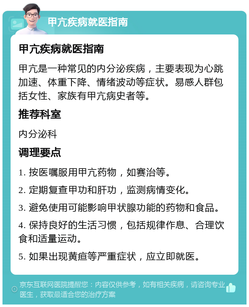 甲亢疾病就医指南 甲亢疾病就医指南 甲亢是一种常见的内分泌疾病，主要表现为心跳加速、体重下降、情绪波动等症状。易感人群包括女性、家族有甲亢病史者等。 推荐科室 内分泌科 调理要点 1. 按医嘱服用甲亢药物，如赛治等。 2. 定期复查甲功和肝功，监测病情变化。 3. 避免使用可能影响甲状腺功能的药物和食品。 4. 保持良好的生活习惯，包括规律作息、合理饮食和适量运动。 5. 如果出现黄疸等严重症状，应立即就医。