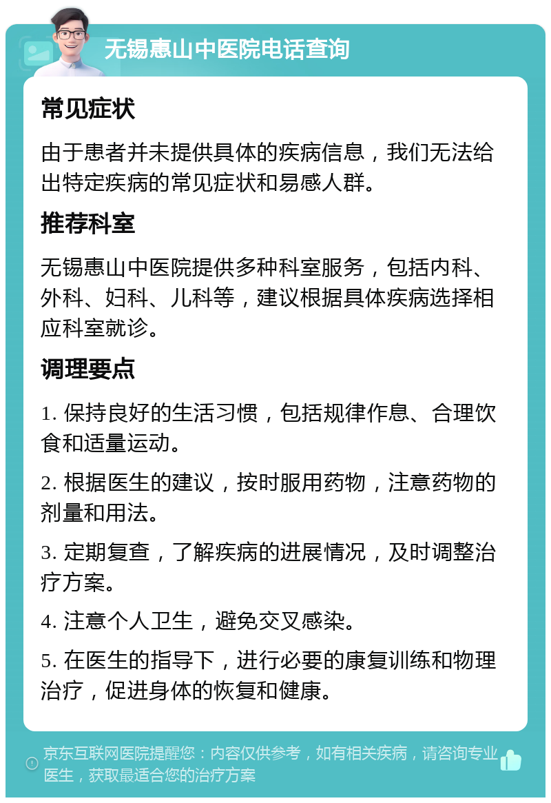 无锡惠山中医院电话查询 常见症状 由于患者并未提供具体的疾病信息，我们无法给出特定疾病的常见症状和易感人群。 推荐科室 无锡惠山中医院提供多种科室服务，包括内科、外科、妇科、儿科等，建议根据具体疾病选择相应科室就诊。 调理要点 1. 保持良好的生活习惯，包括规律作息、合理饮食和适量运动。 2. 根据医生的建议，按时服用药物，注意药物的剂量和用法。 3. 定期复查，了解疾病的进展情况，及时调整治疗方案。 4. 注意个人卫生，避免交叉感染。 5. 在医生的指导下，进行必要的康复训练和物理治疗，促进身体的恢复和健康。