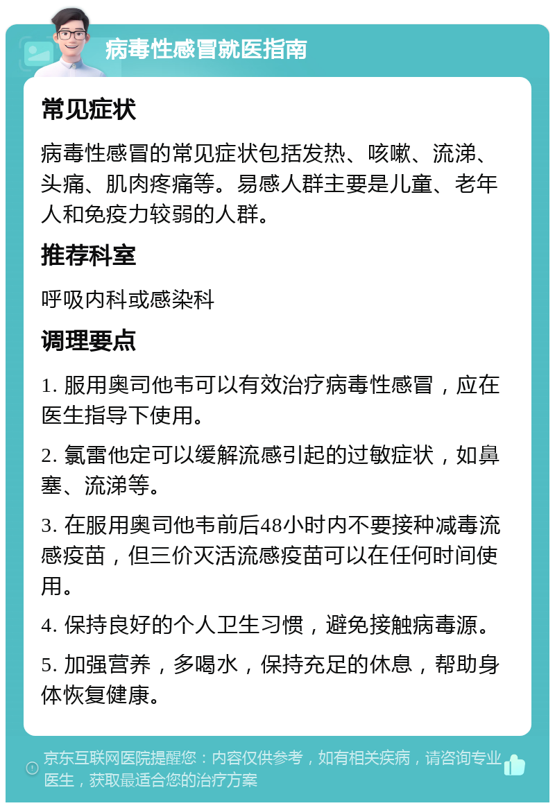 病毒性感冒就医指南 常见症状 病毒性感冒的常见症状包括发热、咳嗽、流涕、头痛、肌肉疼痛等。易感人群主要是儿童、老年人和免疫力较弱的人群。 推荐科室 呼吸内科或感染科 调理要点 1. 服用奥司他韦可以有效治疗病毒性感冒，应在医生指导下使用。 2. 氯雷他定可以缓解流感引起的过敏症状，如鼻塞、流涕等。 3. 在服用奥司他韦前后48小时内不要接种减毒流感疫苗，但三价灭活流感疫苗可以在任何时间使用。 4. 保持良好的个人卫生习惯，避免接触病毒源。 5. 加强营养，多喝水，保持充足的休息，帮助身体恢复健康。