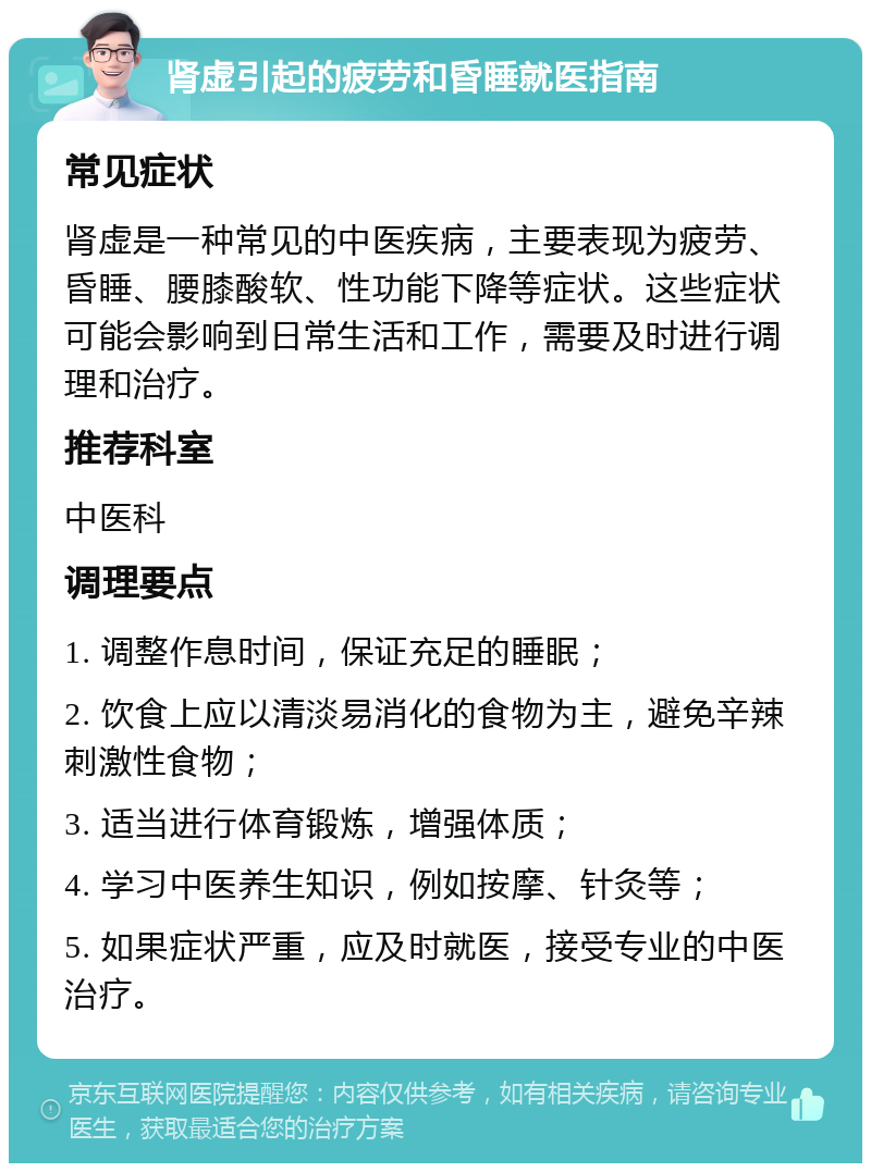 肾虚引起的疲劳和昏睡就医指南 常见症状 肾虚是一种常见的中医疾病，主要表现为疲劳、昏睡、腰膝酸软、性功能下降等症状。这些症状可能会影响到日常生活和工作，需要及时进行调理和治疗。 推荐科室 中医科 调理要点 1. 调整作息时间，保证充足的睡眠； 2. 饮食上应以清淡易消化的食物为主，避免辛辣刺激性食物； 3. 适当进行体育锻炼，增强体质； 4. 学习中医养生知识，例如按摩、针灸等； 5. 如果症状严重，应及时就医，接受专业的中医治疗。