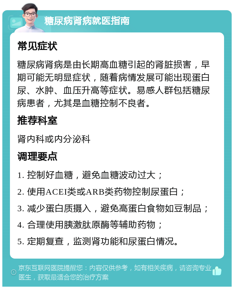 糖尿病肾病就医指南 常见症状 糖尿病肾病是由长期高血糖引起的肾脏损害，早期可能无明显症状，随着病情发展可能出现蛋白尿、水肿、血压升高等症状。易感人群包括糖尿病患者，尤其是血糖控制不良者。 推荐科室 肾内科或内分泌科 调理要点 1. 控制好血糖，避免血糖波动过大； 2. 使用ACEI类或ARB类药物控制尿蛋白； 3. 减少蛋白质摄入，避免高蛋白食物如豆制品； 4. 合理使用胰激肽原酶等辅助药物； 5. 定期复查，监测肾功能和尿蛋白情况。