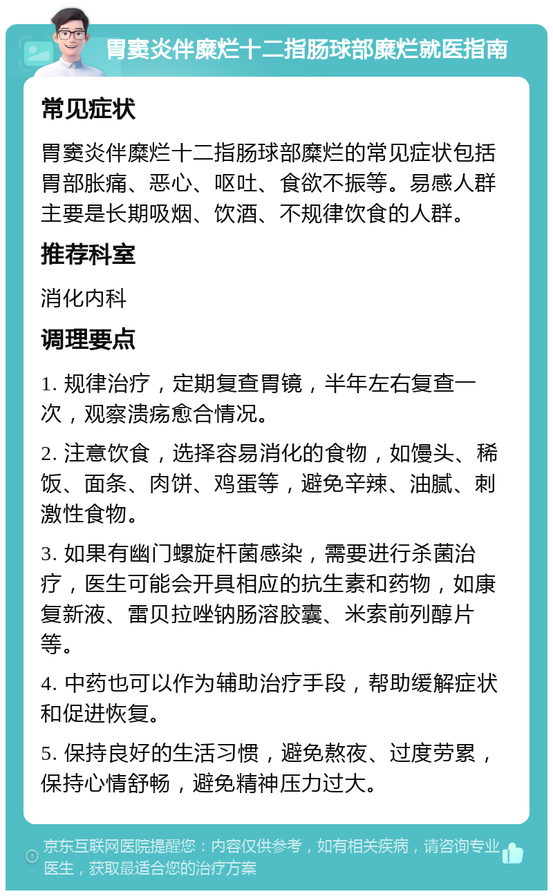 胃窦炎伴糜烂十二指肠球部糜烂就医指南 常见症状 胃窦炎伴糜烂十二指肠球部糜烂的常见症状包括胃部胀痛、恶心、呕吐、食欲不振等。易感人群主要是长期吸烟、饮酒、不规律饮食的人群。 推荐科室 消化内科 调理要点 1. 规律治疗，定期复查胃镜，半年左右复查一次，观察溃疡愈合情况。 2. 注意饮食，选择容易消化的食物，如馒头、稀饭、面条、肉饼、鸡蛋等，避免辛辣、油腻、刺激性食物。 3. 如果有幽门螺旋杆菌感染，需要进行杀菌治疗，医生可能会开具相应的抗生素和药物，如康复新液、雷贝拉唑钠肠溶胶囊、米索前列醇片等。 4. 中药也可以作为辅助治疗手段，帮助缓解症状和促进恢复。 5. 保持良好的生活习惯，避免熬夜、过度劳累，保持心情舒畅，避免精神压力过大。