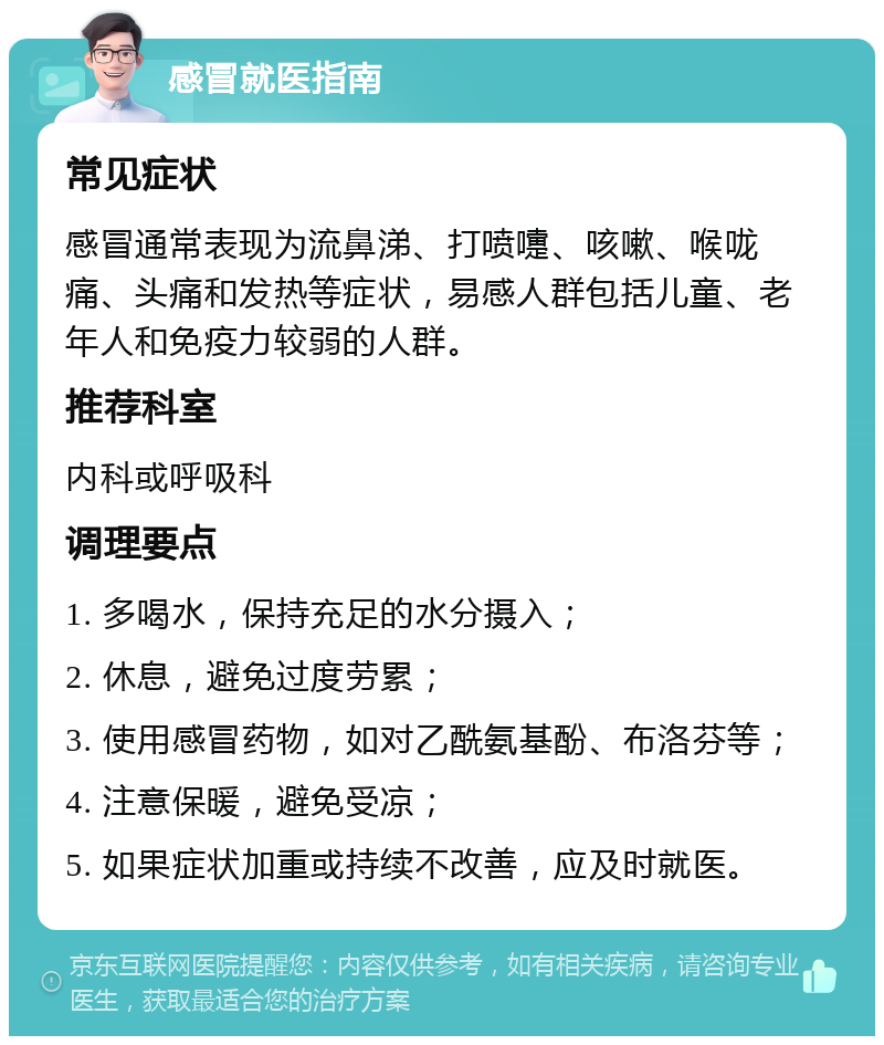 感冒就医指南 常见症状 感冒通常表现为流鼻涕、打喷嚏、咳嗽、喉咙痛、头痛和发热等症状，易感人群包括儿童、老年人和免疫力较弱的人群。 推荐科室 内科或呼吸科 调理要点 1. 多喝水，保持充足的水分摄入； 2. 休息，避免过度劳累； 3. 使用感冒药物，如对乙酰氨基酚、布洛芬等； 4. 注意保暖，避免受凉； 5. 如果症状加重或持续不改善，应及时就医。