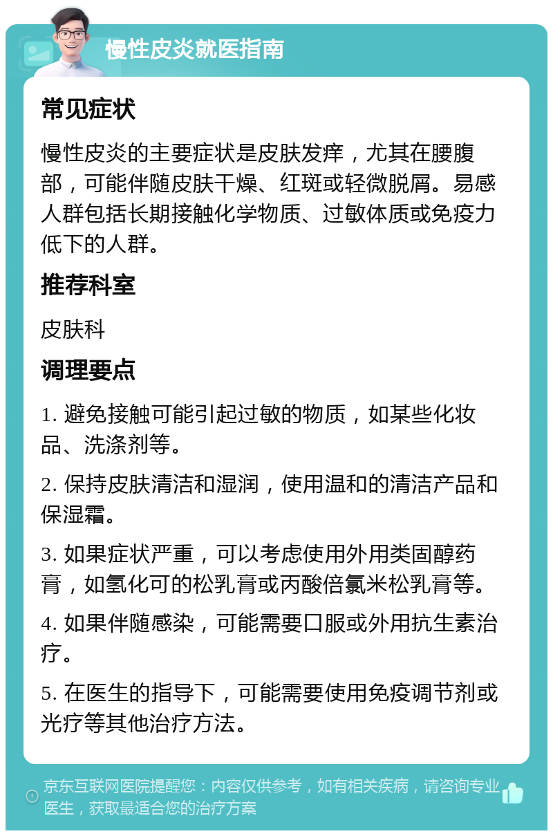 慢性皮炎就医指南 常见症状 慢性皮炎的主要症状是皮肤发痒，尤其在腰腹部，可能伴随皮肤干燥、红斑或轻微脱屑。易感人群包括长期接触化学物质、过敏体质或免疫力低下的人群。 推荐科室 皮肤科 调理要点 1. 避免接触可能引起过敏的物质，如某些化妆品、洗涤剂等。 2. 保持皮肤清洁和湿润，使用温和的清洁产品和保湿霜。 3. 如果症状严重，可以考虑使用外用类固醇药膏，如氢化可的松乳膏或丙酸倍氯米松乳膏等。 4. 如果伴随感染，可能需要口服或外用抗生素治疗。 5. 在医生的指导下，可能需要使用免疫调节剂或光疗等其他治疗方法。