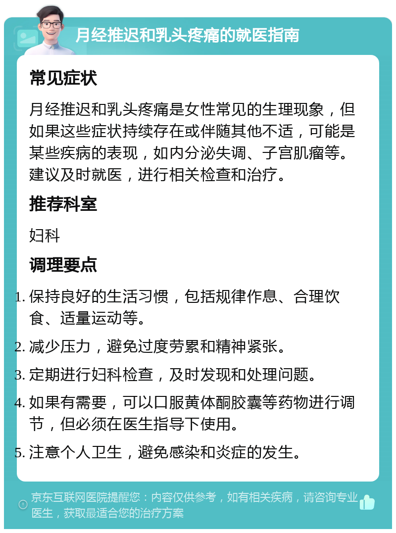 月经推迟和乳头疼痛的就医指南 常见症状 月经推迟和乳头疼痛是女性常见的生理现象，但如果这些症状持续存在或伴随其他不适，可能是某些疾病的表现，如内分泌失调、子宫肌瘤等。建议及时就医，进行相关检查和治疗。 推荐科室 妇科 调理要点 保持良好的生活习惯，包括规律作息、合理饮食、适量运动等。 减少压力，避免过度劳累和精神紧张。 定期进行妇科检查，及时发现和处理问题。 如果有需要，可以口服黄体酮胶囊等药物进行调节，但必须在医生指导下使用。 注意个人卫生，避免感染和炎症的发生。