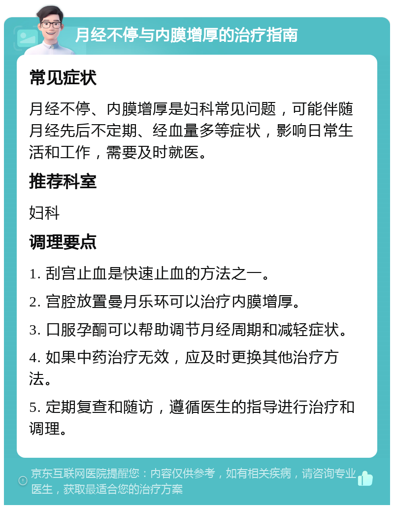 月经不停与内膜增厚的治疗指南 常见症状 月经不停、内膜增厚是妇科常见问题，可能伴随月经先后不定期、经血量多等症状，影响日常生活和工作，需要及时就医。 推荐科室 妇科 调理要点 1. 刮宫止血是快速止血的方法之一。 2. 宫腔放置曼月乐环可以治疗内膜增厚。 3. 口服孕酮可以帮助调节月经周期和减轻症状。 4. 如果中药治疗无效，应及时更换其他治疗方法。 5. 定期复查和随访，遵循医生的指导进行治疗和调理。