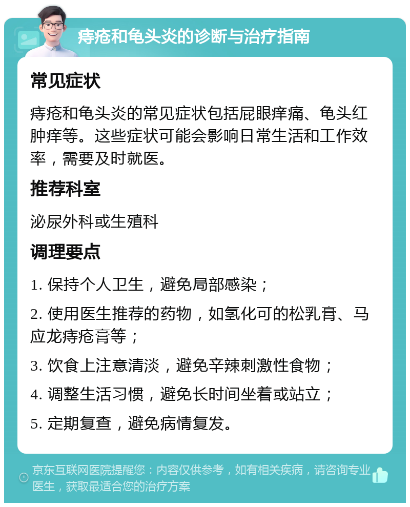 痔疮和龟头炎的诊断与治疗指南 常见症状 痔疮和龟头炎的常见症状包括屁眼痒痛、龟头红肿痒等。这些症状可能会影响日常生活和工作效率，需要及时就医。 推荐科室 泌尿外科或生殖科 调理要点 1. 保持个人卫生，避免局部感染； 2. 使用医生推荐的药物，如氢化可的松乳膏、马应龙痔疮膏等； 3. 饮食上注意清淡，避免辛辣刺激性食物； 4. 调整生活习惯，避免长时间坐着或站立； 5. 定期复查，避免病情复发。