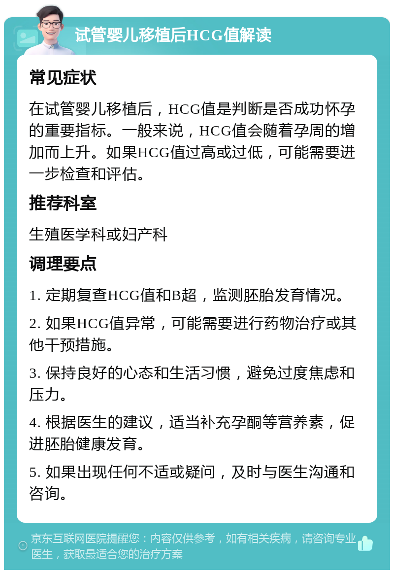 试管婴儿移植后HCG值解读 常见症状 在试管婴儿移植后，HCG值是判断是否成功怀孕的重要指标。一般来说，HCG值会随着孕周的增加而上升。如果HCG值过高或过低，可能需要进一步检查和评估。 推荐科室 生殖医学科或妇产科 调理要点 1. 定期复查HCG值和B超，监测胚胎发育情况。 2. 如果HCG值异常，可能需要进行药物治疗或其他干预措施。 3. 保持良好的心态和生活习惯，避免过度焦虑和压力。 4. 根据医生的建议，适当补充孕酮等营养素，促进胚胎健康发育。 5. 如果出现任何不适或疑问，及时与医生沟通和咨询。