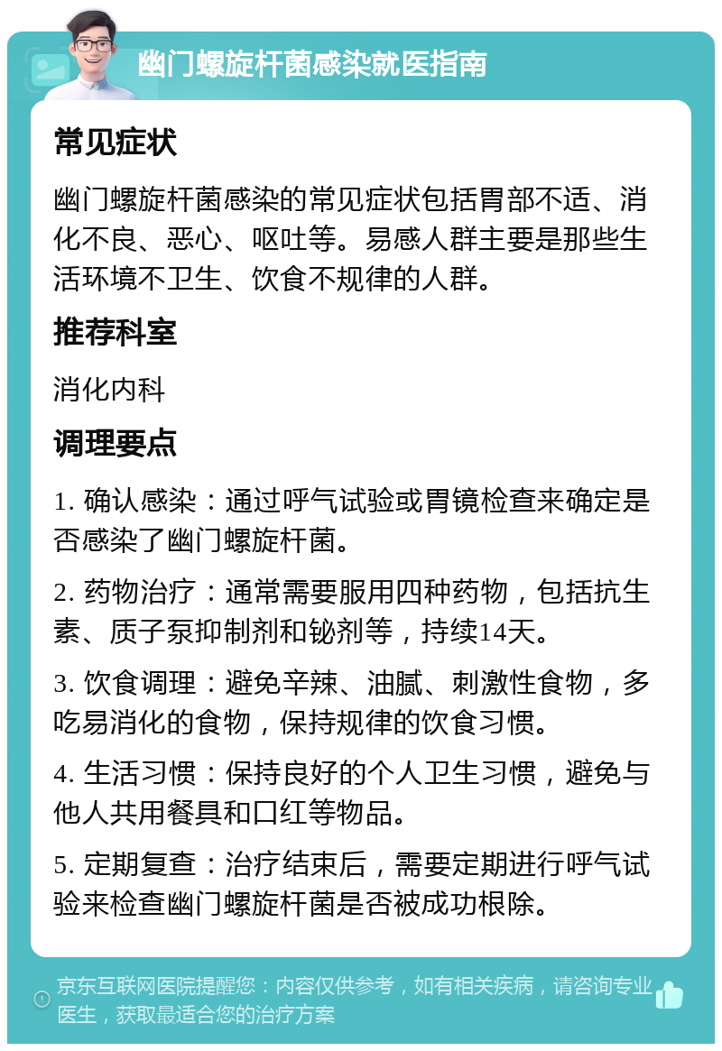 幽门螺旋杆菌感染就医指南 常见症状 幽门螺旋杆菌感染的常见症状包括胃部不适、消化不良、恶心、呕吐等。易感人群主要是那些生活环境不卫生、饮食不规律的人群。 推荐科室 消化内科 调理要点 1. 确认感染：通过呼气试验或胃镜检查来确定是否感染了幽门螺旋杆菌。 2. 药物治疗：通常需要服用四种药物，包括抗生素、质子泵抑制剂和铋剂等，持续14天。 3. 饮食调理：避免辛辣、油腻、刺激性食物，多吃易消化的食物，保持规律的饮食习惯。 4. 生活习惯：保持良好的个人卫生习惯，避免与他人共用餐具和口红等物品。 5. 定期复查：治疗结束后，需要定期进行呼气试验来检查幽门螺旋杆菌是否被成功根除。