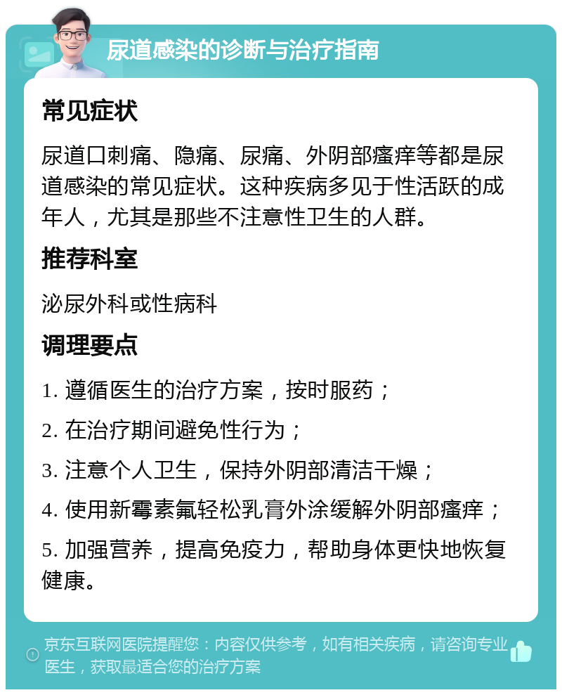 尿道感染的诊断与治疗指南 常见症状 尿道口刺痛、隐痛、尿痛、外阴部瘙痒等都是尿道感染的常见症状。这种疾病多见于性活跃的成年人，尤其是那些不注意性卫生的人群。 推荐科室 泌尿外科或性病科 调理要点 1. 遵循医生的治疗方案，按时服药； 2. 在治疗期间避免性行为； 3. 注意个人卫生，保持外阴部清洁干燥； 4. 使用新霉素氟轻松乳膏外涂缓解外阴部瘙痒； 5. 加强营养，提高免疫力，帮助身体更快地恢复健康。