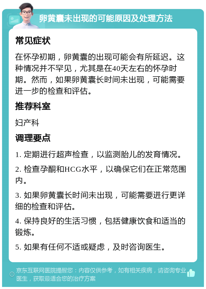 卵黄囊未出现的可能原因及处理方法 常见症状 在怀孕初期，卵黄囊的出现可能会有所延迟。这种情况并不罕见，尤其是在40天左右的怀孕时期。然而，如果卵黄囊长时间未出现，可能需要进一步的检查和评估。 推荐科室 妇产科 调理要点 1. 定期进行超声检查，以监测胎儿的发育情况。 2. 检查孕酮和HCG水平，以确保它们在正常范围内。 3. 如果卵黄囊长时间未出现，可能需要进行更详细的检查和评估。 4. 保持良好的生活习惯，包括健康饮食和适当的锻炼。 5. 如果有任何不适或疑虑，及时咨询医生。