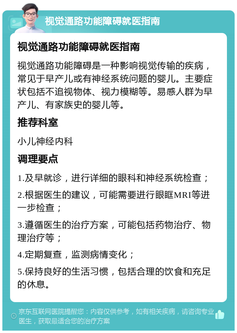 视觉通路功能障碍就医指南 视觉通路功能障碍就医指南 视觉通路功能障碍是一种影响视觉传输的疾病，常见于早产儿或有神经系统问题的婴儿。主要症状包括不追视物体、视力模糊等。易感人群为早产儿、有家族史的婴儿等。 推荐科室 小儿神经内科 调理要点 1.及早就诊，进行详细的眼科和神经系统检查； 2.根据医生的建议，可能需要进行眼眶MRI等进一步检查； 3.遵循医生的治疗方案，可能包括药物治疗、物理治疗等； 4.定期复查，监测病情变化； 5.保持良好的生活习惯，包括合理的饮食和充足的休息。