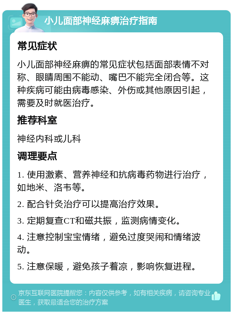 小儿面部神经麻痹治疗指南 常见症状 小儿面部神经麻痹的常见症状包括面部表情不对称、眼睛周围不能动、嘴巴不能完全闭合等。这种疾病可能由病毒感染、外伤或其他原因引起，需要及时就医治疗。 推荐科室 神经内科或儿科 调理要点 1. 使用激素、营养神经和抗病毒药物进行治疗，如地米、洛韦等。 2. 配合针灸治疗可以提高治疗效果。 3. 定期复查CT和磁共振，监测病情变化。 4. 注意控制宝宝情绪，避免过度哭闹和情绪波动。 5. 注意保暖，避免孩子着凉，影响恢复进程。