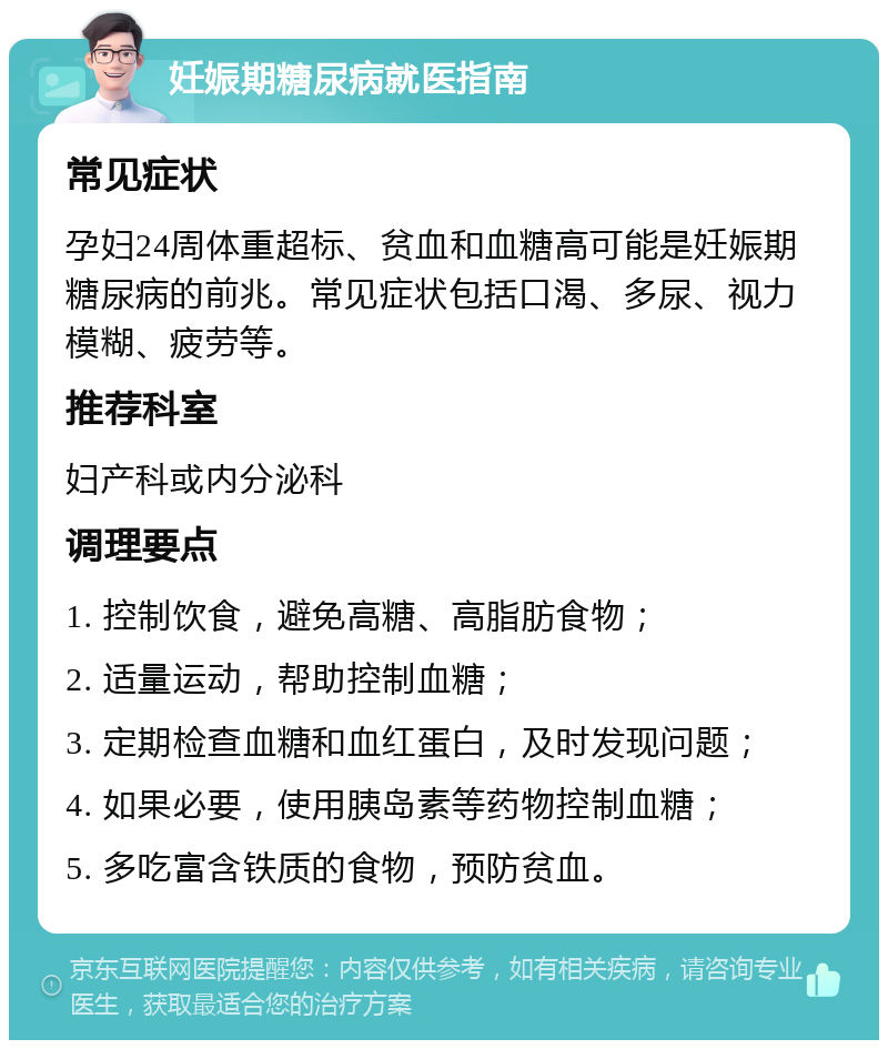 妊娠期糖尿病就医指南 常见症状 孕妇24周体重超标、贫血和血糖高可能是妊娠期糖尿病的前兆。常见症状包括口渴、多尿、视力模糊、疲劳等。 推荐科室 妇产科或内分泌科 调理要点 1. 控制饮食，避免高糖、高脂肪食物； 2. 适量运动，帮助控制血糖； 3. 定期检查血糖和血红蛋白，及时发现问题； 4. 如果必要，使用胰岛素等药物控制血糖； 5. 多吃富含铁质的食物，预防贫血。