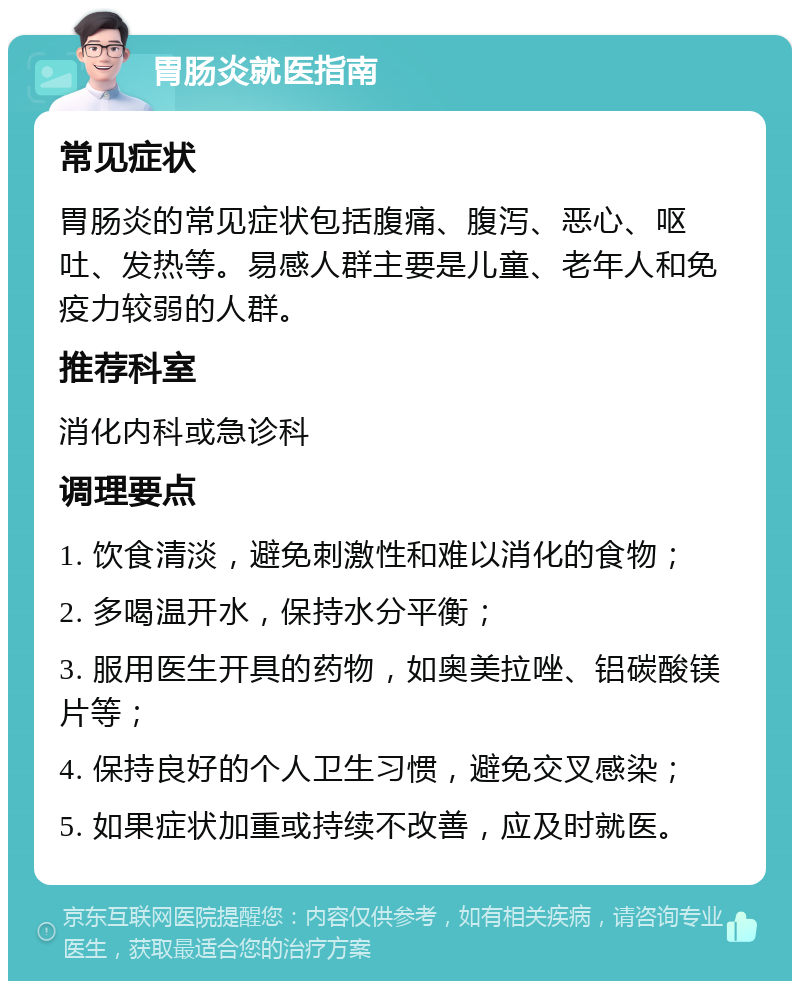 胃肠炎就医指南 常见症状 胃肠炎的常见症状包括腹痛、腹泻、恶心、呕吐、发热等。易感人群主要是儿童、老年人和免疫力较弱的人群。 推荐科室 消化内科或急诊科 调理要点 1. 饮食清淡，避免刺激性和难以消化的食物； 2. 多喝温开水，保持水分平衡； 3. 服用医生开具的药物，如奥美拉唑、铝碳酸镁片等； 4. 保持良好的个人卫生习惯，避免交叉感染； 5. 如果症状加重或持续不改善，应及时就医。