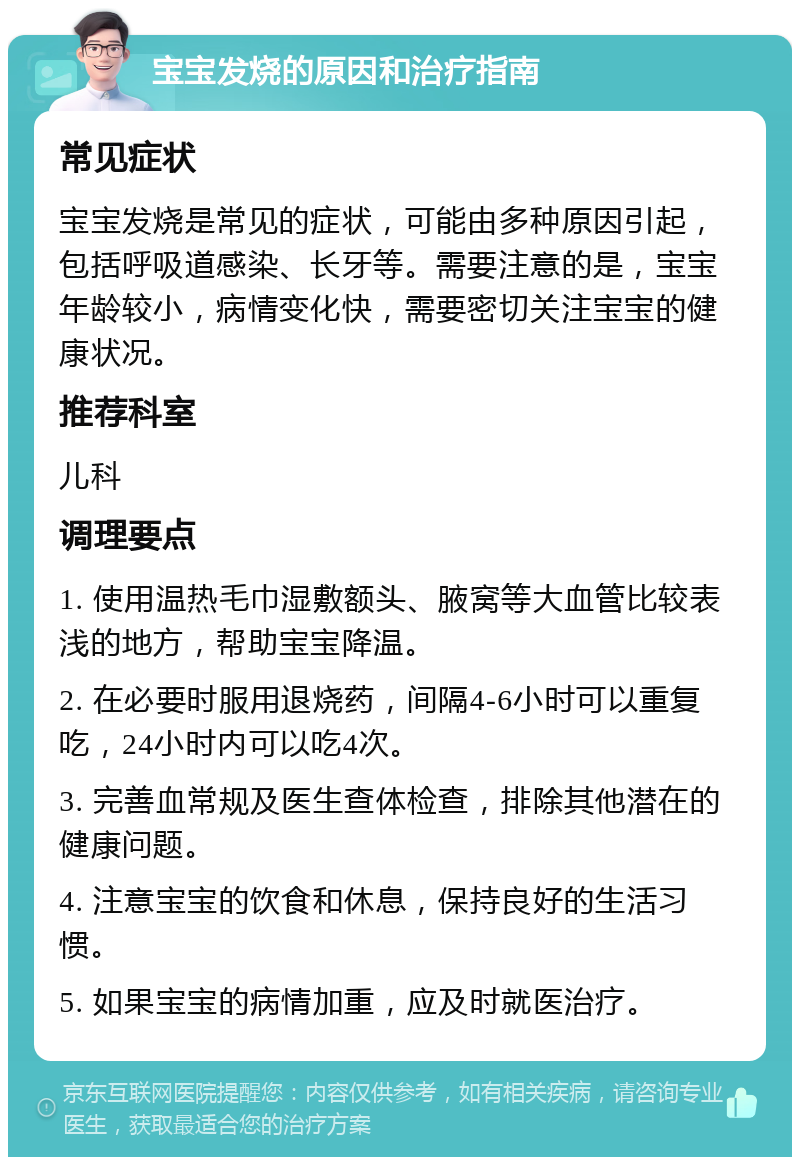 宝宝发烧的原因和治疗指南 常见症状 宝宝发烧是常见的症状，可能由多种原因引起，包括呼吸道感染、长牙等。需要注意的是，宝宝年龄较小，病情变化快，需要密切关注宝宝的健康状况。 推荐科室 儿科 调理要点 1. 使用温热毛巾湿敷额头、腋窝等大血管比较表浅的地方，帮助宝宝降温。 2. 在必要时服用退烧药，间隔4-6小时可以重复吃，24小时内可以吃4次。 3. 完善血常规及医生查体检查，排除其他潜在的健康问题。 4. 注意宝宝的饮食和休息，保持良好的生活习惯。 5. 如果宝宝的病情加重，应及时就医治疗。