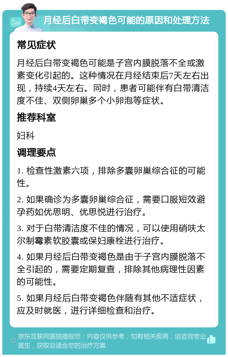 月经后白带变褐色可能的原因和处理方法 常见症状 月经后白带变褐色可能是子宫内膜脱落不全或激素变化引起的。这种情况在月经结束后7天左右出现，持续4天左右。同时，患者可能伴有白带清洁度不佳、双侧卵巢多个小卵泡等症状。 推荐科室 妇科 调理要点 1. 检查性激素六项，排除多囊卵巢综合征的可能性。 2. 如果确诊为多囊卵巢综合征，需要口服短效避孕药如优思明、优思悦进行治疗。 3. 对于白带清洁度不佳的情况，可以使用硝呋太尔制霉素软胶囊或保妇康栓进行治疗。 4. 如果月经后白带变褐色是由于子宫内膜脱落不全引起的，需要定期复查，排除其他病理性因素的可能性。 5. 如果月经后白带变褐色伴随有其他不适症状，应及时就医，进行详细检查和治疗。