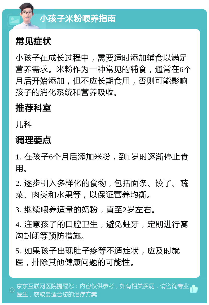 小孩子米粉喂养指南 常见症状 小孩子在成长过程中，需要适时添加辅食以满足营养需求。米粉作为一种常见的辅食，通常在6个月后开始添加，但不应长期食用，否则可能影响孩子的消化系统和营养吸收。 推荐科室 儿科 调理要点 1. 在孩子6个月后添加米粉，到1岁时逐渐停止食用。 2. 逐步引入多样化的食物，包括面条、饺子、蔬菜、肉类和水果等，以保证营养均衡。 3. 继续喂养适量的奶粉，直至2岁左右。 4. 注意孩子的口腔卫生，避免蛀牙，定期进行窝沟封闭等预防措施。 5. 如果孩子出现肚子疼等不适症状，应及时就医，排除其他健康问题的可能性。