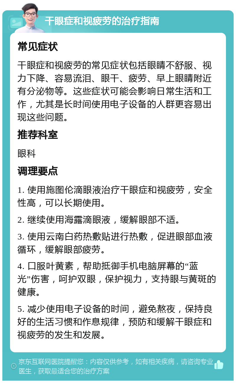 干眼症和视疲劳的治疗指南 常见症状 干眼症和视疲劳的常见症状包括眼睛不舒服、视力下降、容易流泪、眼干、疲劳、早上眼睛附近有分泌物等。这些症状可能会影响日常生活和工作，尤其是长时间使用电子设备的人群更容易出现这些问题。 推荐科室 眼科 调理要点 1. 使用施图伦滴眼液治疗干眼症和视疲劳，安全性高，可以长期使用。 2. 继续使用海露滴眼液，缓解眼部不适。 3. 使用云南白药热敷贴进行热敷，促进眼部血液循环，缓解眼部疲劳。 4. 口服叶黄素，帮助抵御手机电脑屏幕的“蓝光”伤害，呵护双眼，保护视力，支持眼与黄斑的健康。 5. 减少使用电子设备的时间，避免熬夜，保持良好的生活习惯和作息规律，预防和缓解干眼症和视疲劳的发生和发展。