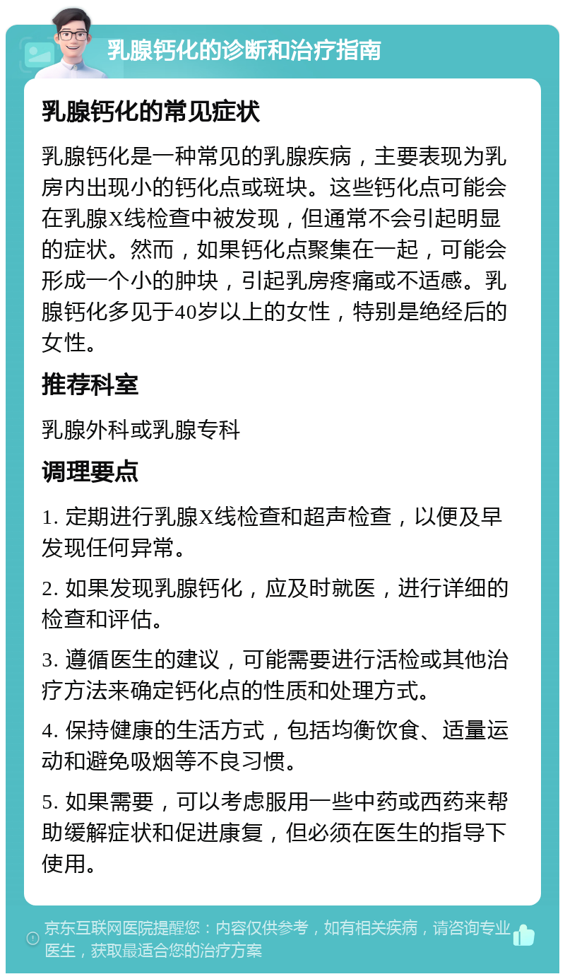 乳腺钙化的诊断和治疗指南 乳腺钙化的常见症状 乳腺钙化是一种常见的乳腺疾病，主要表现为乳房内出现小的钙化点或斑块。这些钙化点可能会在乳腺X线检查中被发现，但通常不会引起明显的症状。然而，如果钙化点聚集在一起，可能会形成一个小的肿块，引起乳房疼痛或不适感。乳腺钙化多见于40岁以上的女性，特别是绝经后的女性。 推荐科室 乳腺外科或乳腺专科 调理要点 1. 定期进行乳腺X线检查和超声检查，以便及早发现任何异常。 2. 如果发现乳腺钙化，应及时就医，进行详细的检查和评估。 3. 遵循医生的建议，可能需要进行活检或其他治疗方法来确定钙化点的性质和处理方式。 4. 保持健康的生活方式，包括均衡饮食、适量运动和避免吸烟等不良习惯。 5. 如果需要，可以考虑服用一些中药或西药来帮助缓解症状和促进康复，但必须在医生的指导下使用。