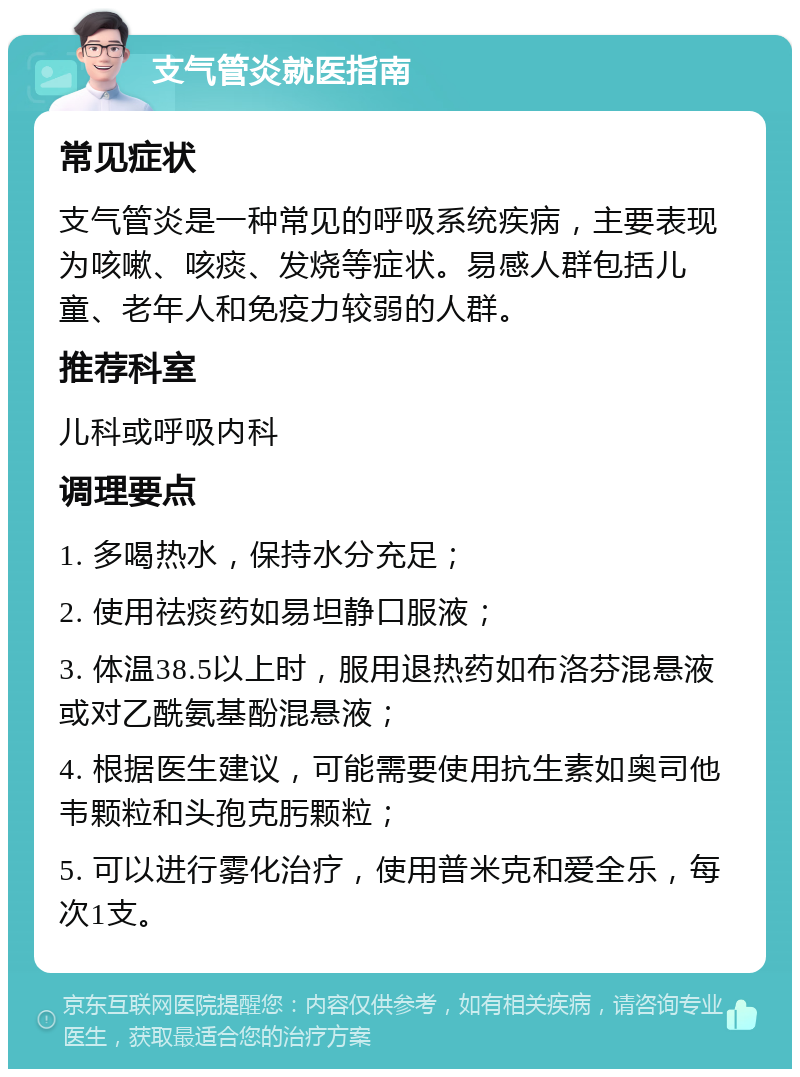 支气管炎就医指南 常见症状 支气管炎是一种常见的呼吸系统疾病，主要表现为咳嗽、咳痰、发烧等症状。易感人群包括儿童、老年人和免疫力较弱的人群。 推荐科室 儿科或呼吸内科 调理要点 1. 多喝热水，保持水分充足； 2. 使用祛痰药如易坦静口服液； 3. 体温38.5以上时，服用退热药如布洛芬混悬液或对乙酰氨基酚混悬液； 4. 根据医生建议，可能需要使用抗生素如奥司他韦颗粒和头孢克肟颗粒； 5. 可以进行雾化治疗，使用普米克和爱全乐，每次1支。