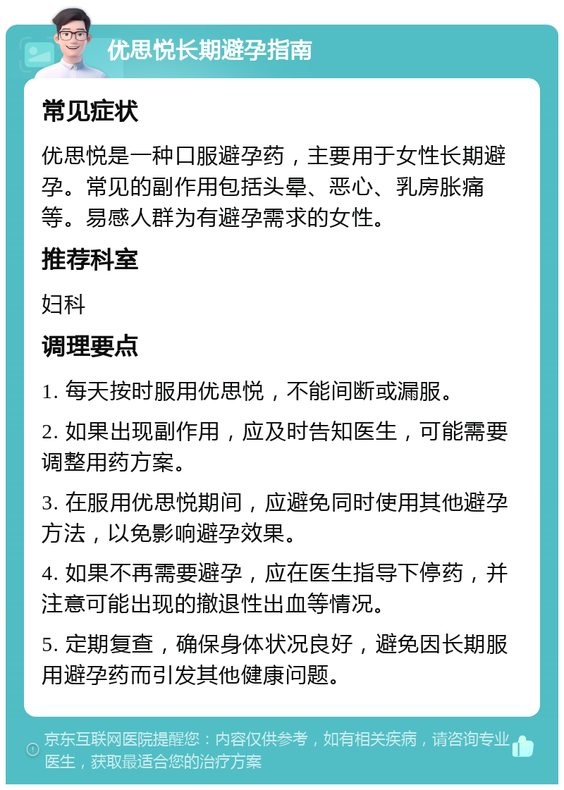 优思悦长期避孕指南 常见症状 优思悦是一种口服避孕药，主要用于女性长期避孕。常见的副作用包括头晕、恶心、乳房胀痛等。易感人群为有避孕需求的女性。 推荐科室 妇科 调理要点 1. 每天按时服用优思悦，不能间断或漏服。 2. 如果出现副作用，应及时告知医生，可能需要调整用药方案。 3. 在服用优思悦期间，应避免同时使用其他避孕方法，以免影响避孕效果。 4. 如果不再需要避孕，应在医生指导下停药，并注意可能出现的撤退性出血等情况。 5. 定期复查，确保身体状况良好，避免因长期服用避孕药而引发其他健康问题。