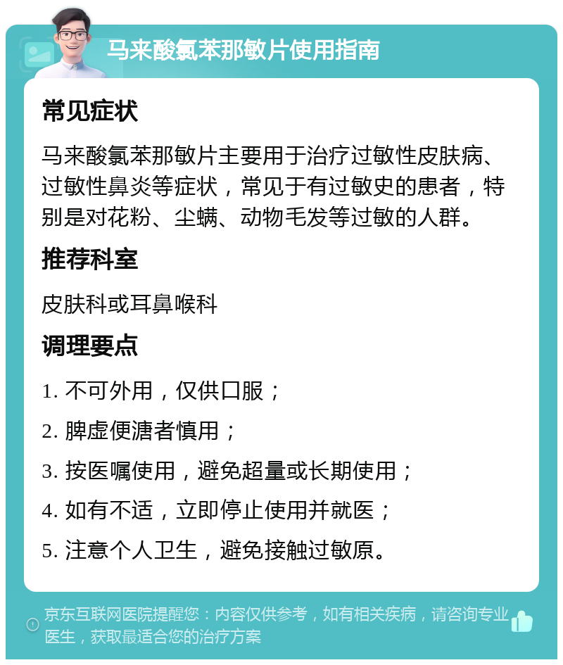 马来酸氯苯那敏片使用指南 常见症状 马来酸氯苯那敏片主要用于治疗过敏性皮肤病、过敏性鼻炎等症状，常见于有过敏史的患者，特别是对花粉、尘螨、动物毛发等过敏的人群。 推荐科室 皮肤科或耳鼻喉科 调理要点 1. 不可外用，仅供口服； 2. 脾虚便溏者慎用； 3. 按医嘱使用，避免超量或长期使用； 4. 如有不适，立即停止使用并就医； 5. 注意个人卫生，避免接触过敏原。