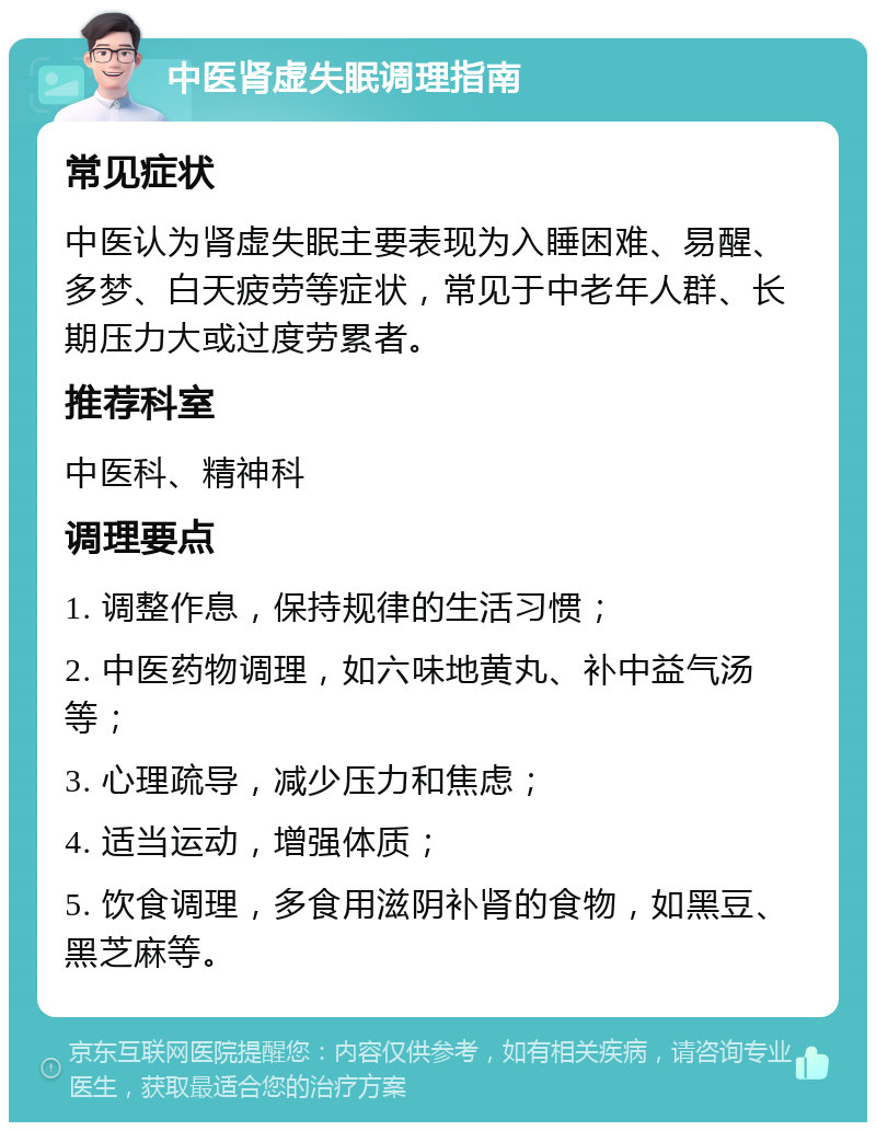 中医肾虚失眠调理指南 常见症状 中医认为肾虚失眠主要表现为入睡困难、易醒、多梦、白天疲劳等症状，常见于中老年人群、长期压力大或过度劳累者。 推荐科室 中医科、精神科 调理要点 1. 调整作息，保持规律的生活习惯； 2. 中医药物调理，如六味地黄丸、补中益气汤等； 3. 心理疏导，减少压力和焦虑； 4. 适当运动，增强体质； 5. 饮食调理，多食用滋阴补肾的食物，如黑豆、黑芝麻等。