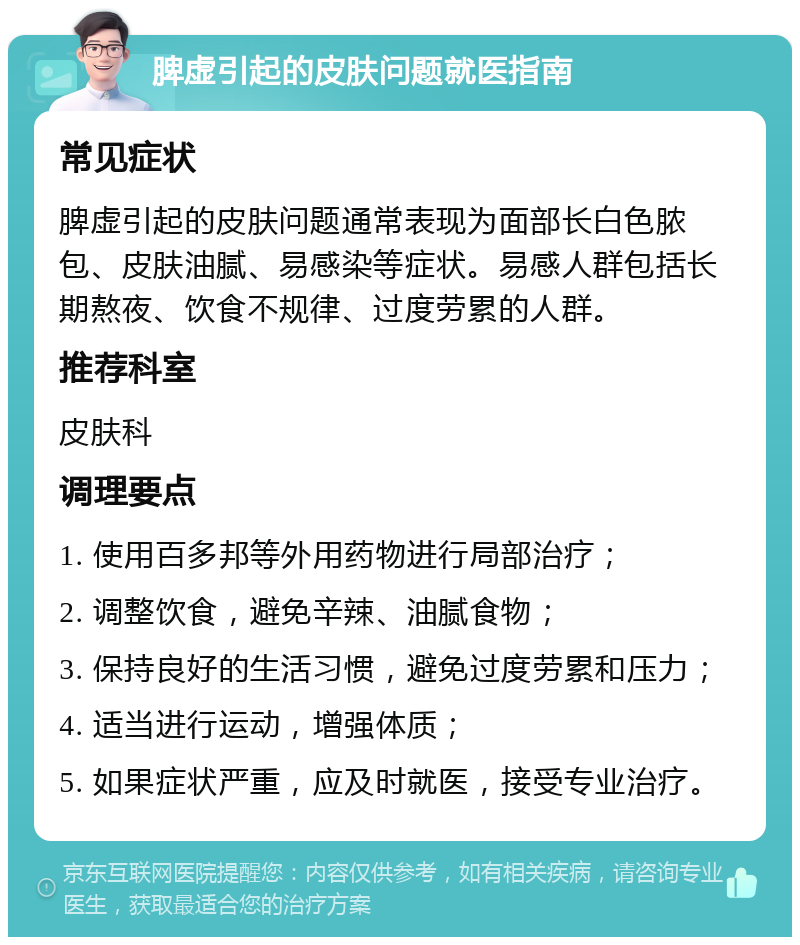 脾虚引起的皮肤问题就医指南 常见症状 脾虚引起的皮肤问题通常表现为面部长白色脓包、皮肤油腻、易感染等症状。易感人群包括长期熬夜、饮食不规律、过度劳累的人群。 推荐科室 皮肤科 调理要点 1. 使用百多邦等外用药物进行局部治疗； 2. 调整饮食，避免辛辣、油腻食物； 3. 保持良好的生活习惯，避免过度劳累和压力； 4. 适当进行运动，增强体质； 5. 如果症状严重，应及时就医，接受专业治疗。