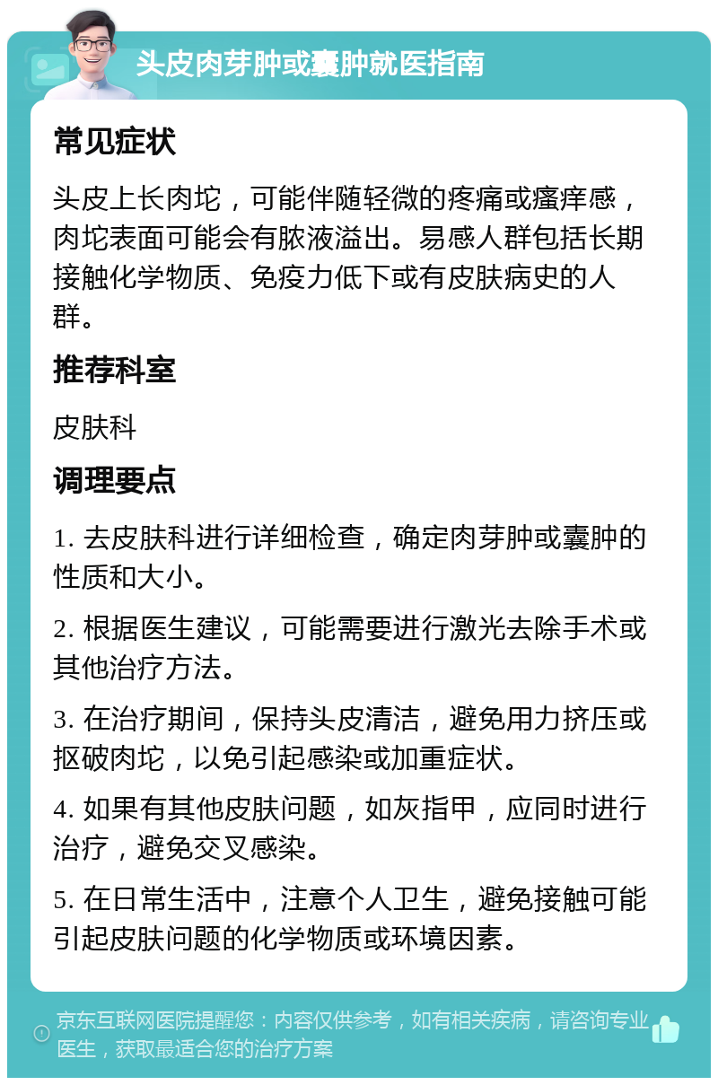 头皮肉芽肿或囊肿就医指南 常见症状 头皮上长肉坨，可能伴随轻微的疼痛或瘙痒感，肉坨表面可能会有脓液溢出。易感人群包括长期接触化学物质、免疫力低下或有皮肤病史的人群。 推荐科室 皮肤科 调理要点 1. 去皮肤科进行详细检查，确定肉芽肿或囊肿的性质和大小。 2. 根据医生建议，可能需要进行激光去除手术或其他治疗方法。 3. 在治疗期间，保持头皮清洁，避免用力挤压或抠破肉坨，以免引起感染或加重症状。 4. 如果有其他皮肤问题，如灰指甲，应同时进行治疗，避免交叉感染。 5. 在日常生活中，注意个人卫生，避免接触可能引起皮肤问题的化学物质或环境因素。