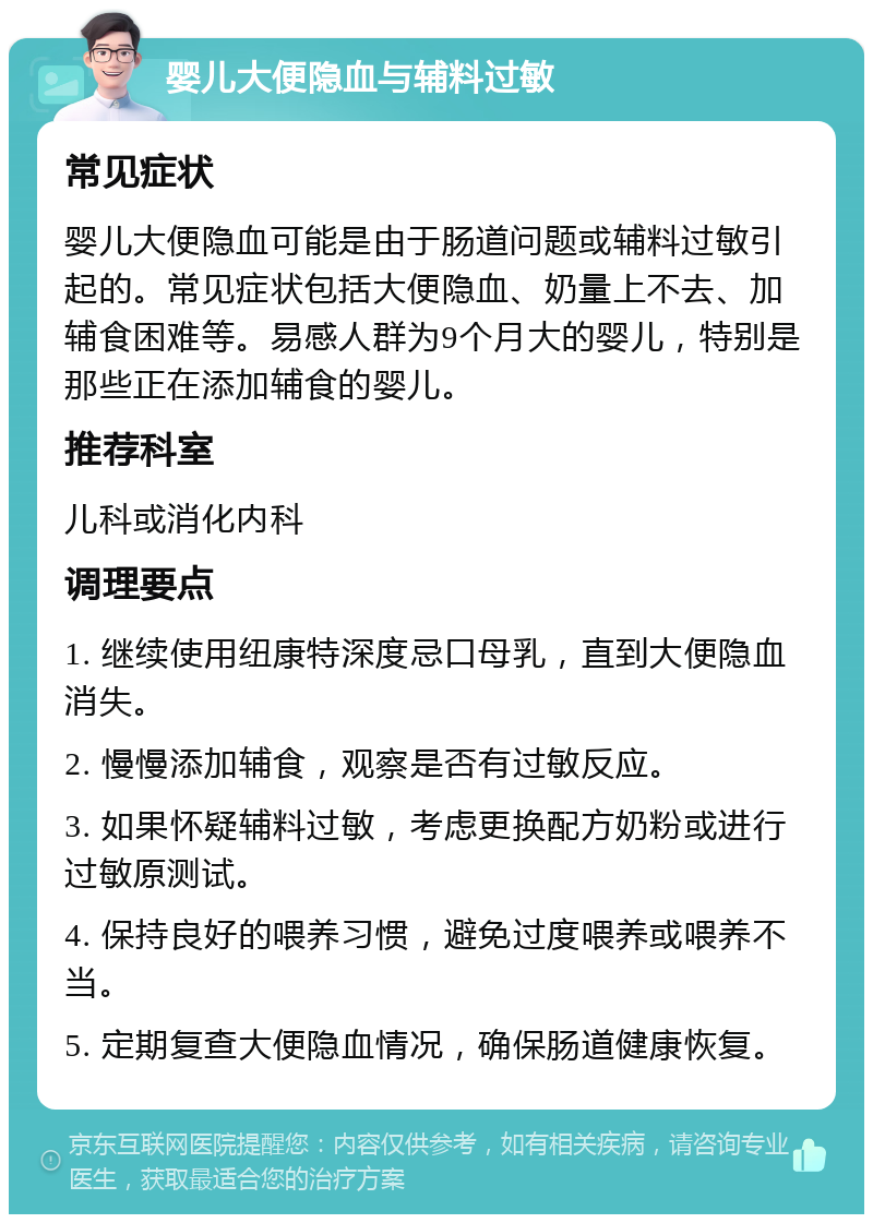 婴儿大便隐血与辅料过敏 常见症状 婴儿大便隐血可能是由于肠道问题或辅料过敏引起的。常见症状包括大便隐血、奶量上不去、加辅食困难等。易感人群为9个月大的婴儿，特别是那些正在添加辅食的婴儿。 推荐科室 儿科或消化内科 调理要点 1. 继续使用纽康特深度忌口母乳，直到大便隐血消失。 2. 慢慢添加辅食，观察是否有过敏反应。 3. 如果怀疑辅料过敏，考虑更换配方奶粉或进行过敏原测试。 4. 保持良好的喂养习惯，避免过度喂养或喂养不当。 5. 定期复查大便隐血情况，确保肠道健康恢复。