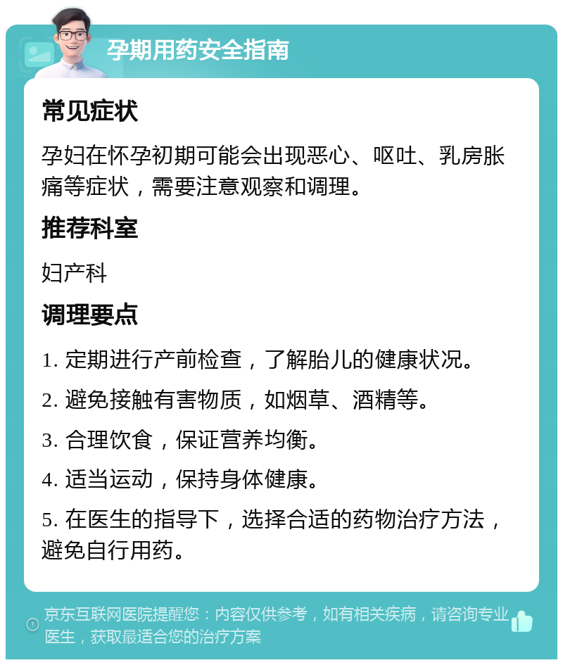 孕期用药安全指南 常见症状 孕妇在怀孕初期可能会出现恶心、呕吐、乳房胀痛等症状，需要注意观察和调理。 推荐科室 妇产科 调理要点 1. 定期进行产前检查，了解胎儿的健康状况。 2. 避免接触有害物质，如烟草、酒精等。 3. 合理饮食，保证营养均衡。 4. 适当运动，保持身体健康。 5. 在医生的指导下，选择合适的药物治疗方法，避免自行用药。