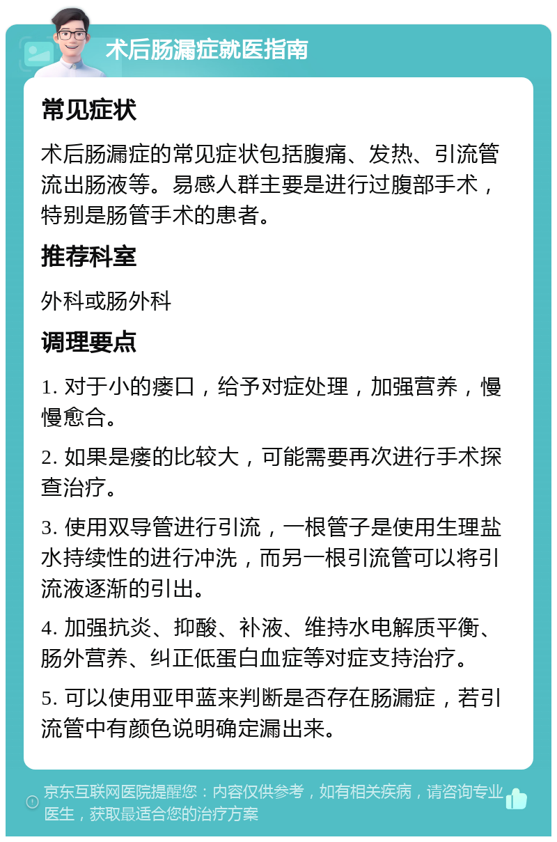 术后肠漏症就医指南 常见症状 术后肠漏症的常见症状包括腹痛、发热、引流管流出肠液等。易感人群主要是进行过腹部手术，特别是肠管手术的患者。 推荐科室 外科或肠外科 调理要点 1. 对于小的瘘口，给予对症处理，加强营养，慢慢愈合。 2. 如果是瘘的比较大，可能需要再次进行手术探查治疗。 3. 使用双导管进行引流，一根管子是使用生理盐水持续性的进行冲洗，而另一根引流管可以将引流液逐渐的引出。 4. 加强抗炎、抑酸、补液、维持水电解质平衡、肠外营养、纠正低蛋白血症等对症支持治疗。 5. 可以使用亚甲蓝来判断是否存在肠漏症，若引流管中有颜色说明确定漏出来。