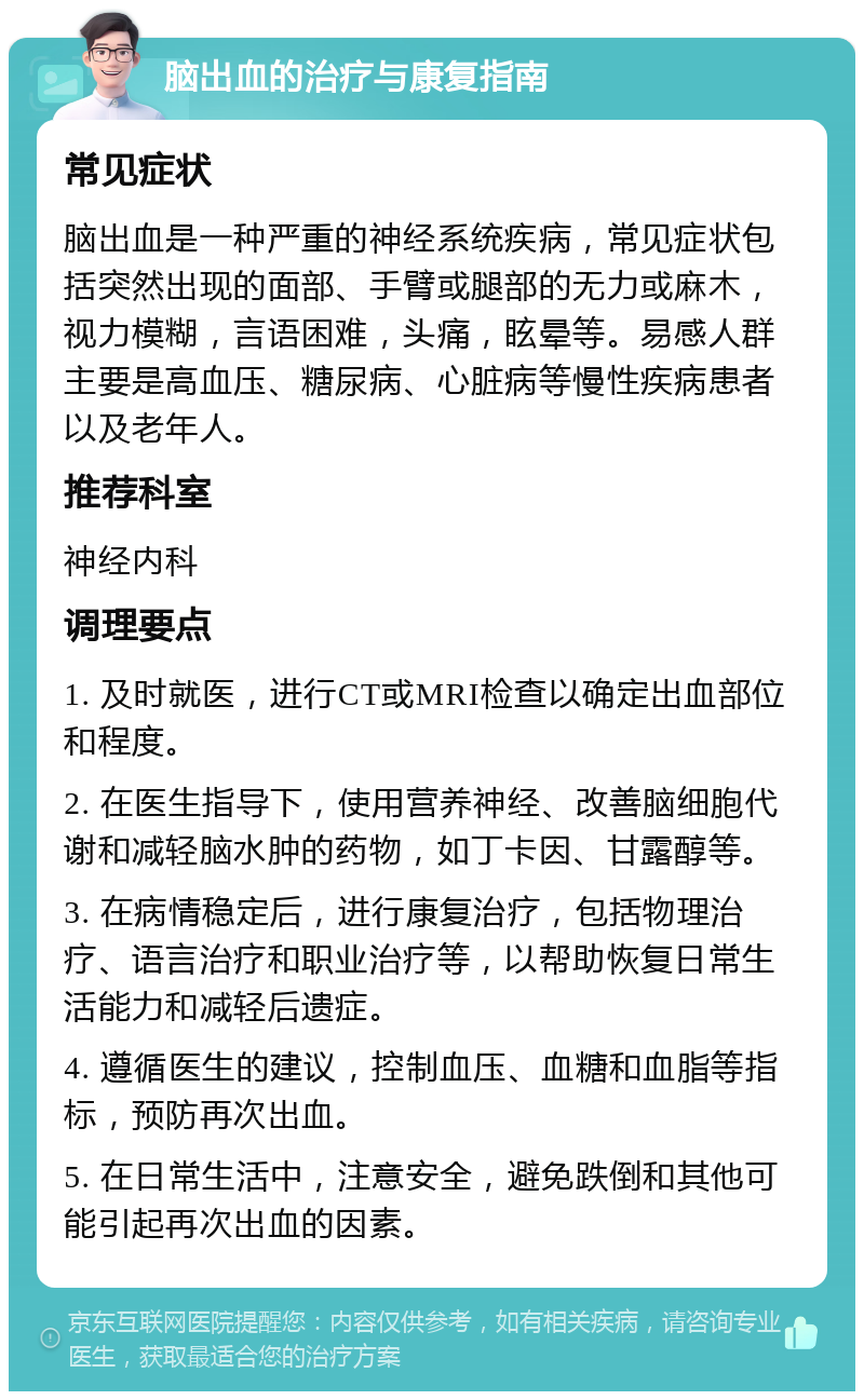 脑出血的治疗与康复指南 常见症状 脑出血是一种严重的神经系统疾病，常见症状包括突然出现的面部、手臂或腿部的无力或麻木，视力模糊，言语困难，头痛，眩晕等。易感人群主要是高血压、糖尿病、心脏病等慢性疾病患者以及老年人。 推荐科室 神经内科 调理要点 1. 及时就医，进行CT或MRI检查以确定出血部位和程度。 2. 在医生指导下，使用营养神经、改善脑细胞代谢和减轻脑水肿的药物，如丁卡因、甘露醇等。 3. 在病情稳定后，进行康复治疗，包括物理治疗、语言治疗和职业治疗等，以帮助恢复日常生活能力和减轻后遗症。 4. 遵循医生的建议，控制血压、血糖和血脂等指标，预防再次出血。 5. 在日常生活中，注意安全，避免跌倒和其他可能引起再次出血的因素。