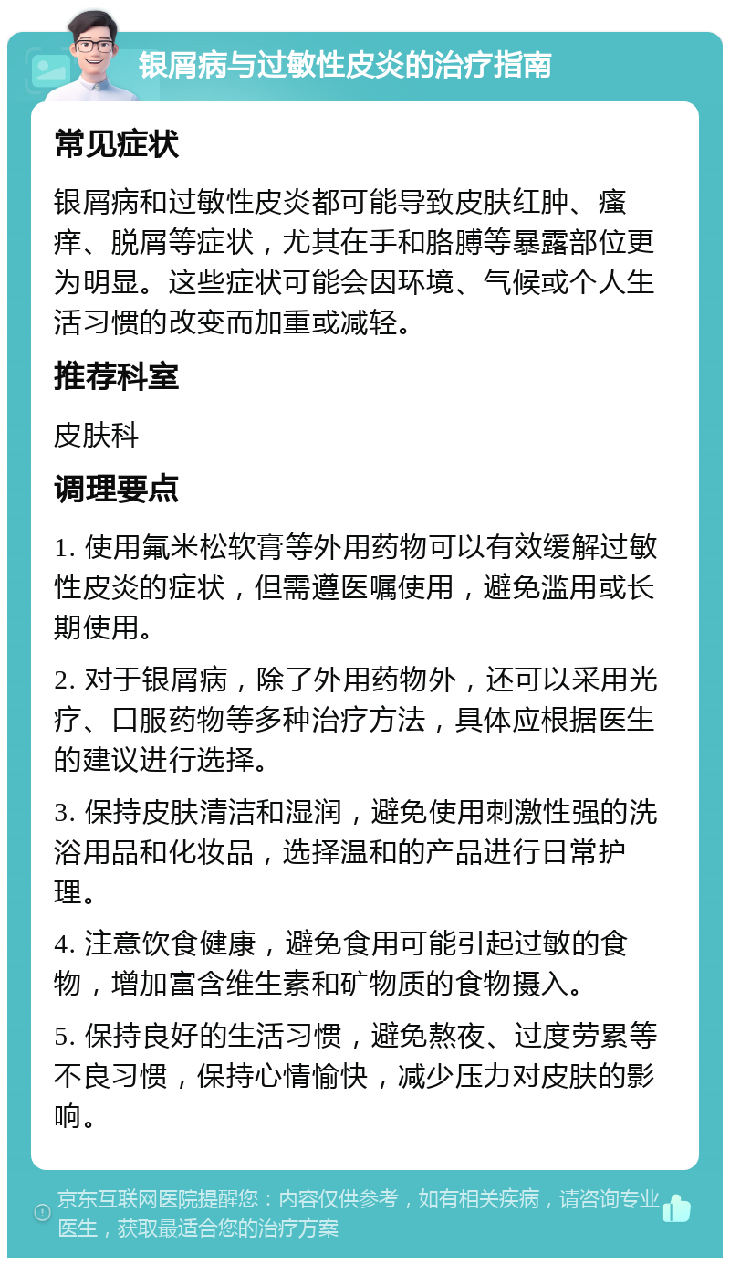 银屑病与过敏性皮炎的治疗指南 常见症状 银屑病和过敏性皮炎都可能导致皮肤红肿、瘙痒、脱屑等症状，尤其在手和胳膊等暴露部位更为明显。这些症状可能会因环境、气候或个人生活习惯的改变而加重或减轻。 推荐科室 皮肤科 调理要点 1. 使用氟米松软膏等外用药物可以有效缓解过敏性皮炎的症状，但需遵医嘱使用，避免滥用或长期使用。 2. 对于银屑病，除了外用药物外，还可以采用光疗、口服药物等多种治疗方法，具体应根据医生的建议进行选择。 3. 保持皮肤清洁和湿润，避免使用刺激性强的洗浴用品和化妆品，选择温和的产品进行日常护理。 4. 注意饮食健康，避免食用可能引起过敏的食物，增加富含维生素和矿物质的食物摄入。 5. 保持良好的生活习惯，避免熬夜、过度劳累等不良习惯，保持心情愉快，减少压力对皮肤的影响。