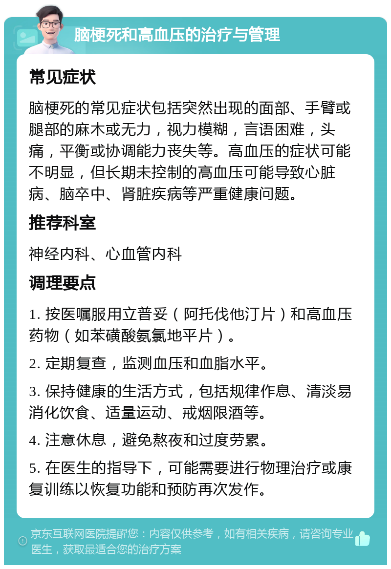 脑梗死和高血压的治疗与管理 常见症状 脑梗死的常见症状包括突然出现的面部、手臂或腿部的麻木或无力，视力模糊，言语困难，头痛，平衡或协调能力丧失等。高血压的症状可能不明显，但长期未控制的高血压可能导致心脏病、脑卒中、肾脏疾病等严重健康问题。 推荐科室 神经内科、心血管内科 调理要点 1. 按医嘱服用立普妥（阿托伐他汀片）和高血压药物（如苯磺酸氨氯地平片）。 2. 定期复查，监测血压和血脂水平。 3. 保持健康的生活方式，包括规律作息、清淡易消化饮食、适量运动、戒烟限酒等。 4. 注意休息，避免熬夜和过度劳累。 5. 在医生的指导下，可能需要进行物理治疗或康复训练以恢复功能和预防再次发作。