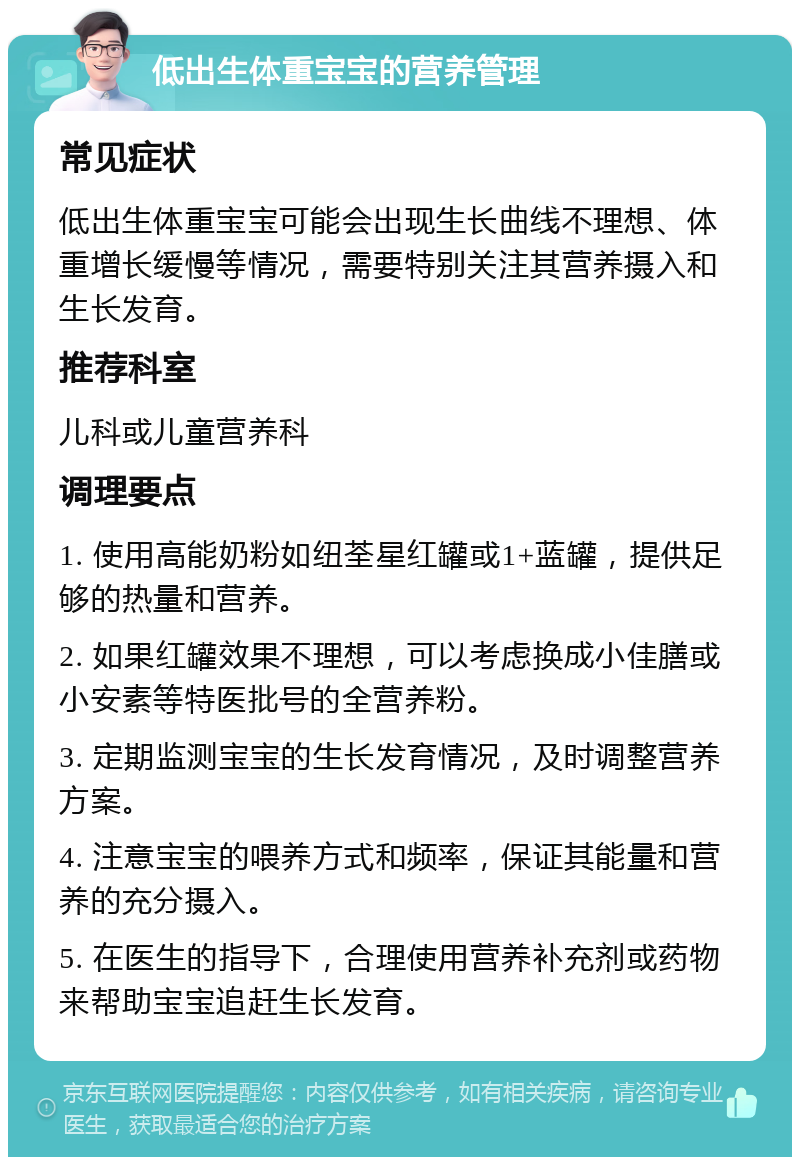 低出生体重宝宝的营养管理 常见症状 低出生体重宝宝可能会出现生长曲线不理想、体重增长缓慢等情况，需要特别关注其营养摄入和生长发育。 推荐科室 儿科或儿童营养科 调理要点 1. 使用高能奶粉如纽荃星红罐或1+蓝罐，提供足够的热量和营养。 2. 如果红罐效果不理想，可以考虑换成小佳膳或小安素等特医批号的全营养粉。 3. 定期监测宝宝的生长发育情况，及时调整营养方案。 4. 注意宝宝的喂养方式和频率，保证其能量和营养的充分摄入。 5. 在医生的指导下，合理使用营养补充剂或药物来帮助宝宝追赶生长发育。