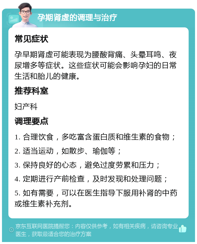 孕期肾虚的调理与治疗 常见症状 孕早期肾虚可能表现为腰酸背痛、头晕耳鸣、夜尿增多等症状。这些症状可能会影响孕妇的日常生活和胎儿的健康。 推荐科室 妇产科 调理要点 1. 合理饮食，多吃富含蛋白质和维生素的食物； 2. 适当运动，如散步、瑜伽等； 3. 保持良好的心态，避免过度劳累和压力； 4. 定期进行产前检查，及时发现和处理问题； 5. 如有需要，可以在医生指导下服用补肾的中药或维生素补充剂。