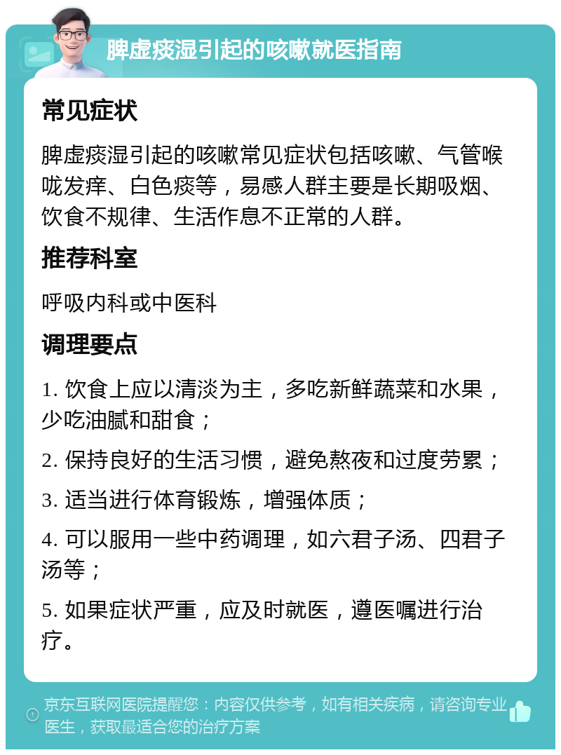 脾虚痰湿引起的咳嗽就医指南 常见症状 脾虚痰湿引起的咳嗽常见症状包括咳嗽、气管喉咙发痒、白色痰等，易感人群主要是长期吸烟、饮食不规律、生活作息不正常的人群。 推荐科室 呼吸内科或中医科 调理要点 1. 饮食上应以清淡为主，多吃新鲜蔬菜和水果，少吃油腻和甜食； 2. 保持良好的生活习惯，避免熬夜和过度劳累； 3. 适当进行体育锻炼，增强体质； 4. 可以服用一些中药调理，如六君子汤、四君子汤等； 5. 如果症状严重，应及时就医，遵医嘱进行治疗。