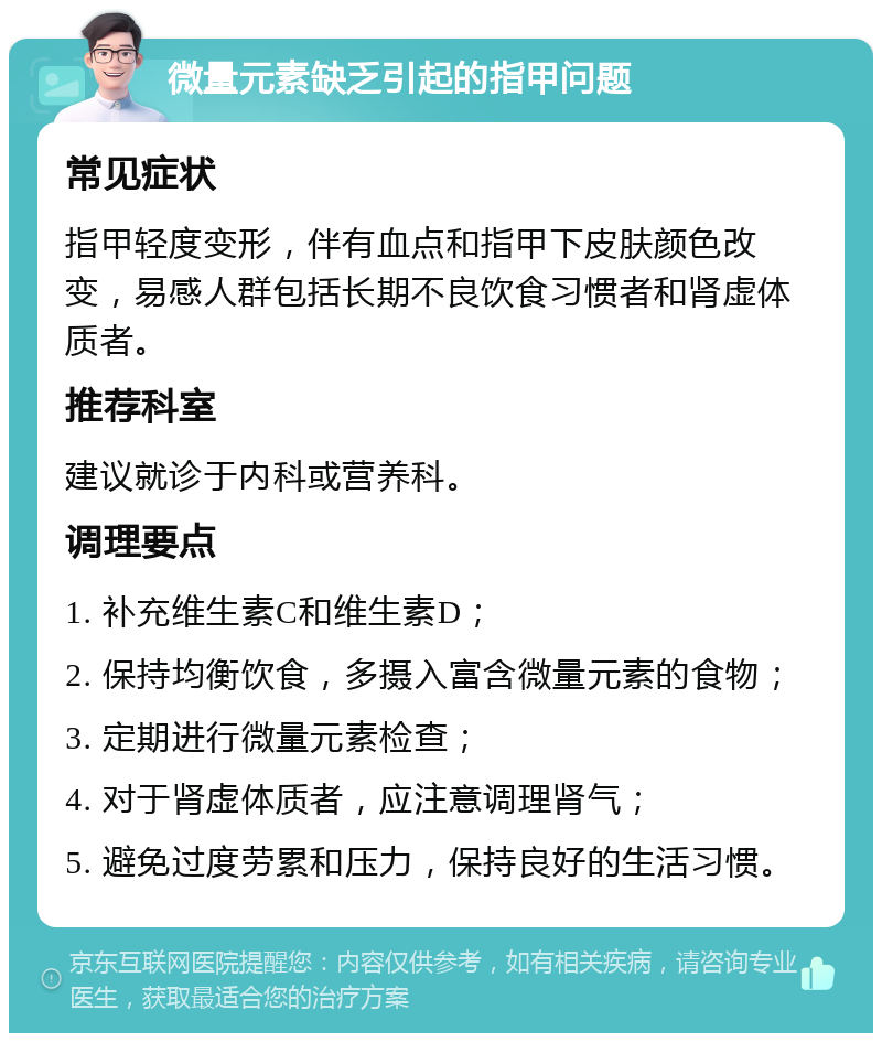 微量元素缺乏引起的指甲问题 常见症状 指甲轻度变形，伴有血点和指甲下皮肤颜色改变，易感人群包括长期不良饮食习惯者和肾虚体质者。 推荐科室 建议就诊于内科或营养科。 调理要点 1. 补充维生素C和维生素D； 2. 保持均衡饮食，多摄入富含微量元素的食物； 3. 定期进行微量元素检查； 4. 对于肾虚体质者，应注意调理肾气； 5. 避免过度劳累和压力，保持良好的生活习惯。