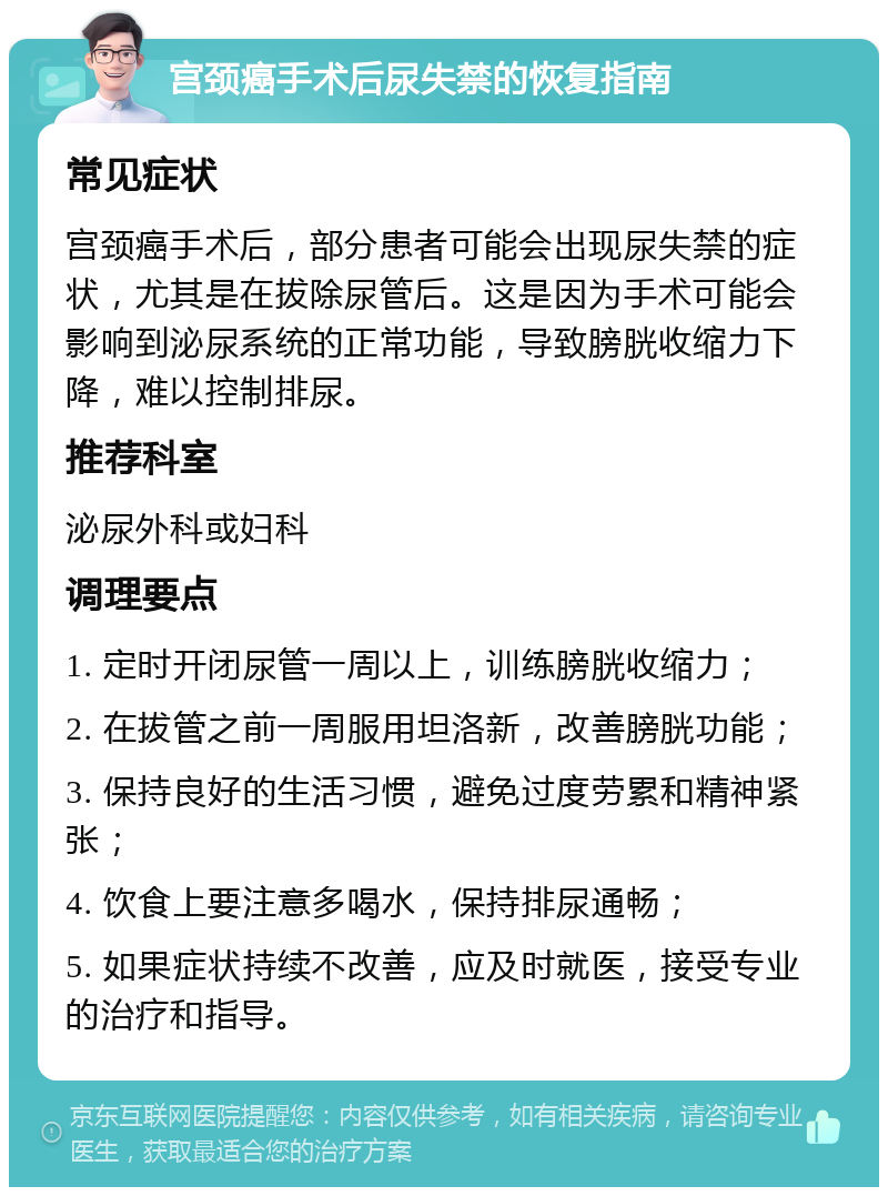 宫颈癌手术后尿失禁的恢复指南 常见症状 宫颈癌手术后，部分患者可能会出现尿失禁的症状，尤其是在拔除尿管后。这是因为手术可能会影响到泌尿系统的正常功能，导致膀胱收缩力下降，难以控制排尿。 推荐科室 泌尿外科或妇科 调理要点 1. 定时开闭尿管一周以上，训练膀胱收缩力； 2. 在拔管之前一周服用坦洛新，改善膀胱功能； 3. 保持良好的生活习惯，避免过度劳累和精神紧张； 4. 饮食上要注意多喝水，保持排尿通畅； 5. 如果症状持续不改善，应及时就医，接受专业的治疗和指导。