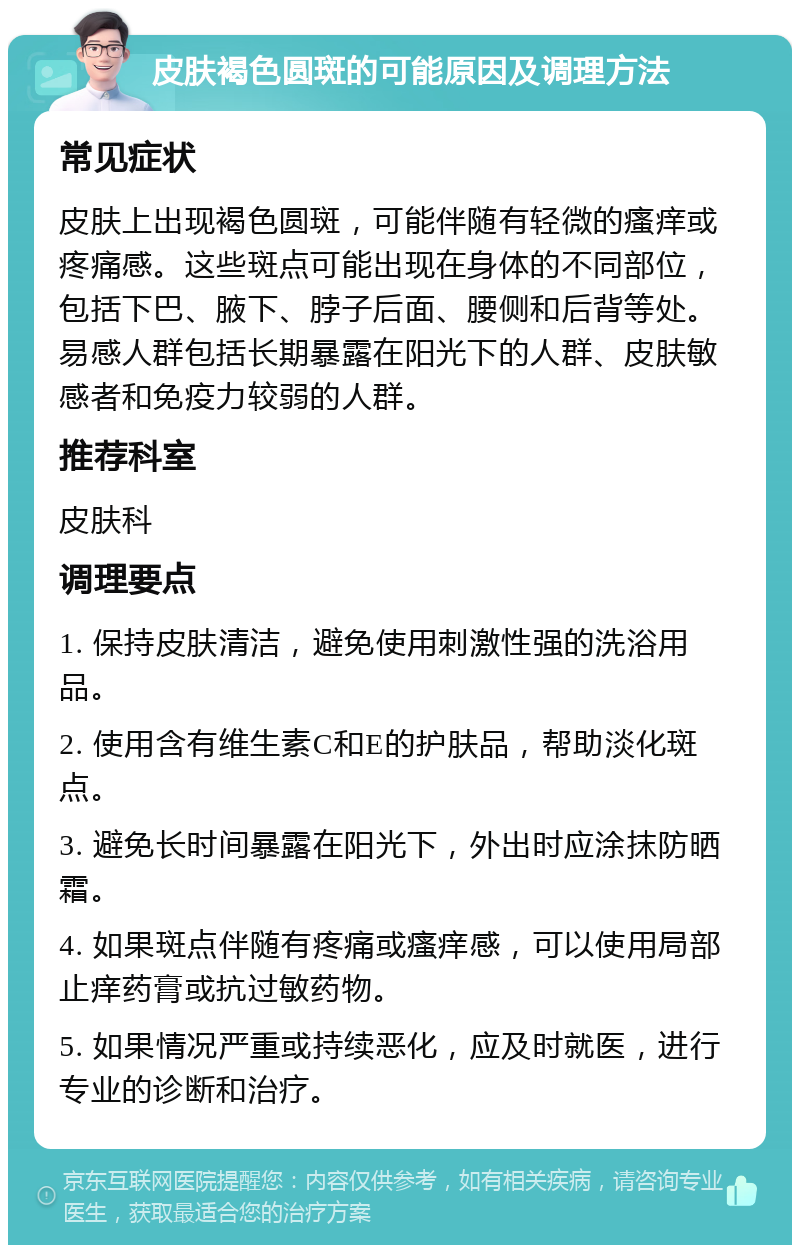 皮肤褐色圆斑的可能原因及调理方法 常见症状 皮肤上出现褐色圆斑，可能伴随有轻微的瘙痒或疼痛感。这些斑点可能出现在身体的不同部位，包括下巴、腋下、脖子后面、腰侧和后背等处。易感人群包括长期暴露在阳光下的人群、皮肤敏感者和免疫力较弱的人群。 推荐科室 皮肤科 调理要点 1. 保持皮肤清洁，避免使用刺激性强的洗浴用品。 2. 使用含有维生素C和E的护肤品，帮助淡化斑点。 3. 避免长时间暴露在阳光下，外出时应涂抹防晒霜。 4. 如果斑点伴随有疼痛或瘙痒感，可以使用局部止痒药膏或抗过敏药物。 5. 如果情况严重或持续恶化，应及时就医，进行专业的诊断和治疗。