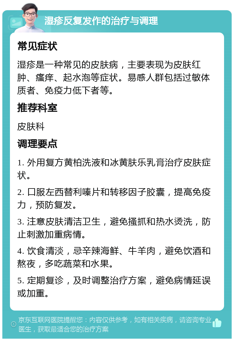 湿疹反复发作的治疗与调理 常见症状 湿疹是一种常见的皮肤病，主要表现为皮肤红肿、瘙痒、起水泡等症状。易感人群包括过敏体质者、免疫力低下者等。 推荐科室 皮肤科 调理要点 1. 外用复方黄柏洗液和冰黄肤乐乳膏治疗皮肤症状。 2. 口服左西替利嗪片和转移因子胶囊，提高免疫力，预防复发。 3. 注意皮肤清洁卫生，避免搔抓和热水烫洗，防止刺激加重病情。 4. 饮食清淡，忌辛辣海鲜、牛羊肉，避免饮酒和熬夜，多吃蔬菜和水果。 5. 定期复诊，及时调整治疗方案，避免病情延误或加重。