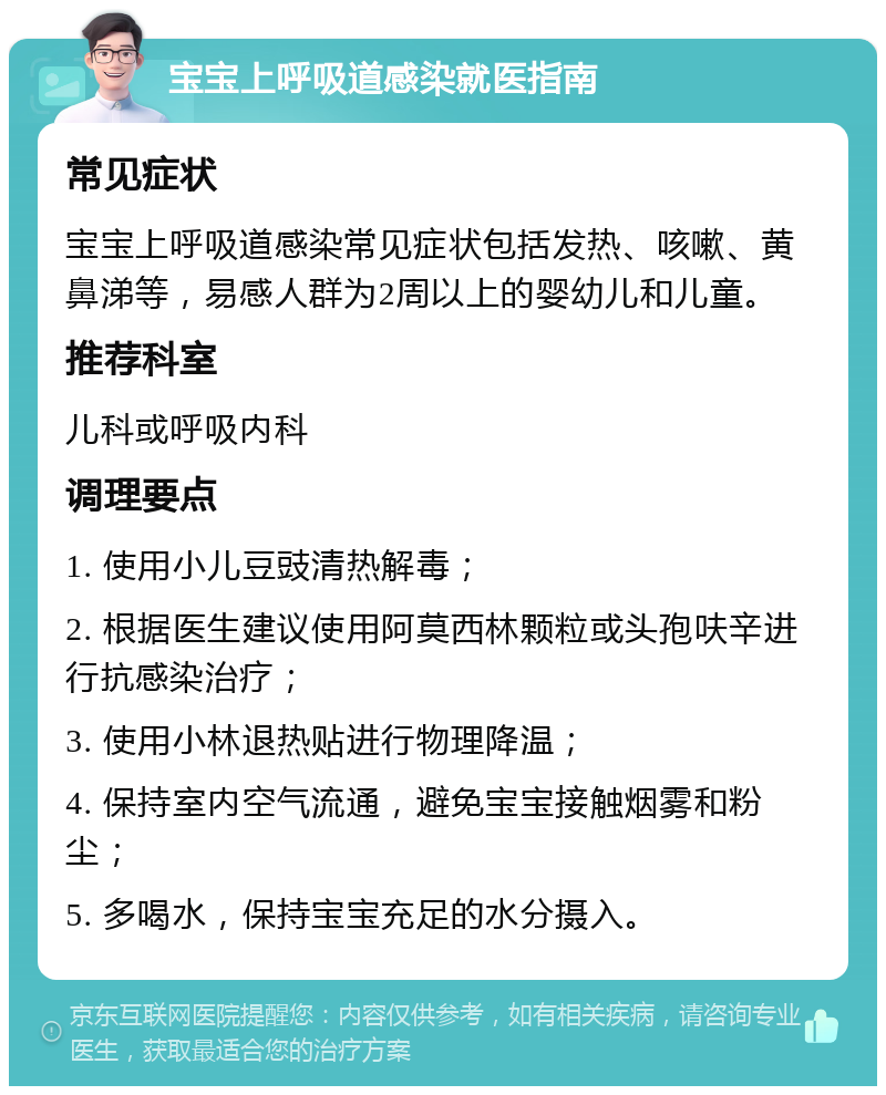 宝宝上呼吸道感染就医指南 常见症状 宝宝上呼吸道感染常见症状包括发热、咳嗽、黄鼻涕等，易感人群为2周以上的婴幼儿和儿童。 推荐科室 儿科或呼吸内科 调理要点 1. 使用小儿豆豉清热解毒； 2. 根据医生建议使用阿莫西林颗粒或头孢呋辛进行抗感染治疗； 3. 使用小林退热贴进行物理降温； 4. 保持室内空气流通，避免宝宝接触烟雾和粉尘； 5. 多喝水，保持宝宝充足的水分摄入。