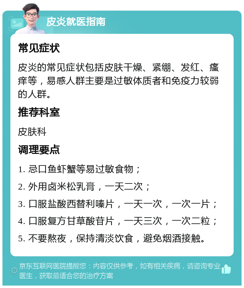 皮炎就医指南 常见症状 皮炎的常见症状包括皮肤干燥、紧绷、发红、瘙痒等，易感人群主要是过敏体质者和免疫力较弱的人群。 推荐科室 皮肤科 调理要点 1. 忌口鱼虾蟹等易过敏食物； 2. 外用卤米松乳膏，一天二次； 3. 口服盐酸西替利嗪片，一天一次，一次一片； 4. 口服复方甘草酸苷片，一天三次，一次二粒； 5. 不要熬夜，保持清淡饮食，避免烟酒接触。