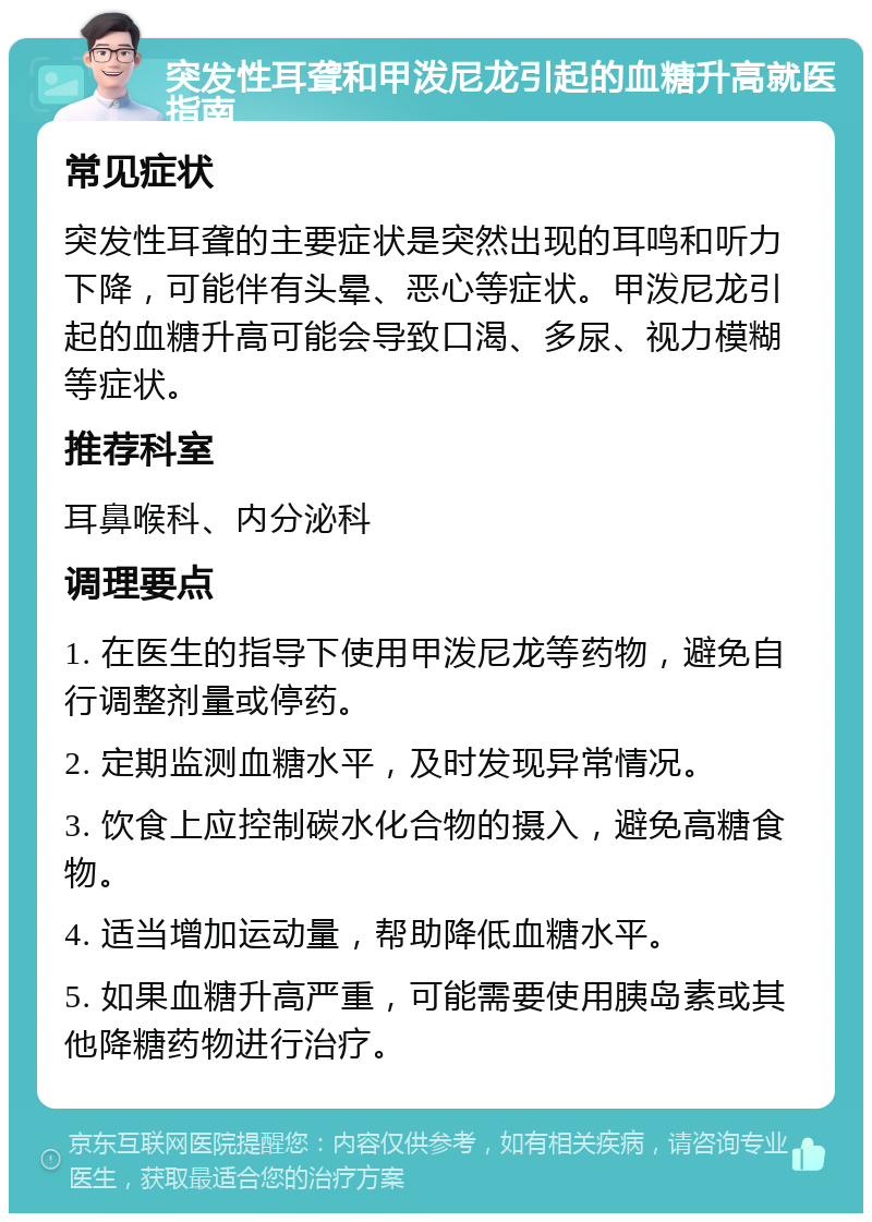 突发性耳聋和甲泼尼龙引起的血糖升高就医指南 常见症状 突发性耳聋的主要症状是突然出现的耳鸣和听力下降，可能伴有头晕、恶心等症状。甲泼尼龙引起的血糖升高可能会导致口渴、多尿、视力模糊等症状。 推荐科室 耳鼻喉科、内分泌科 调理要点 1. 在医生的指导下使用甲泼尼龙等药物，避免自行调整剂量或停药。 2. 定期监测血糖水平，及时发现异常情况。 3. 饮食上应控制碳水化合物的摄入，避免高糖食物。 4. 适当增加运动量，帮助降低血糖水平。 5. 如果血糖升高严重，可能需要使用胰岛素或其他降糖药物进行治疗。