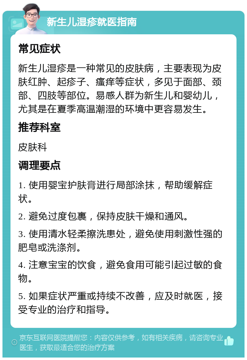 新生儿湿疹就医指南 常见症状 新生儿湿疹是一种常见的皮肤病，主要表现为皮肤红肿、起疹子、瘙痒等症状，多见于面部、颈部、四肢等部位。易感人群为新生儿和婴幼儿，尤其是在夏季高温潮湿的环境中更容易发生。 推荐科室 皮肤科 调理要点 1. 使用婴宝护肤膏进行局部涂抹，帮助缓解症状。 2. 避免过度包裹，保持皮肤干燥和通风。 3. 使用清水轻柔擦洗患处，避免使用刺激性强的肥皂或洗涤剂。 4. 注意宝宝的饮食，避免食用可能引起过敏的食物。 5. 如果症状严重或持续不改善，应及时就医，接受专业的治疗和指导。