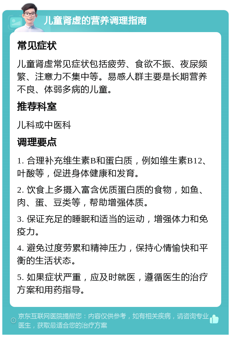 儿童肾虚的营养调理指南 常见症状 儿童肾虚常见症状包括疲劳、食欲不振、夜尿频繁、注意力不集中等。易感人群主要是长期营养不良、体弱多病的儿童。 推荐科室 儿科或中医科 调理要点 1. 合理补充维生素B和蛋白质，例如维生素B12、叶酸等，促进身体健康和发育。 2. 饮食上多摄入富含优质蛋白质的食物，如鱼、肉、蛋、豆类等，帮助增强体质。 3. 保证充足的睡眠和适当的运动，增强体力和免疫力。 4. 避免过度劳累和精神压力，保持心情愉快和平衡的生活状态。 5. 如果症状严重，应及时就医，遵循医生的治疗方案和用药指导。