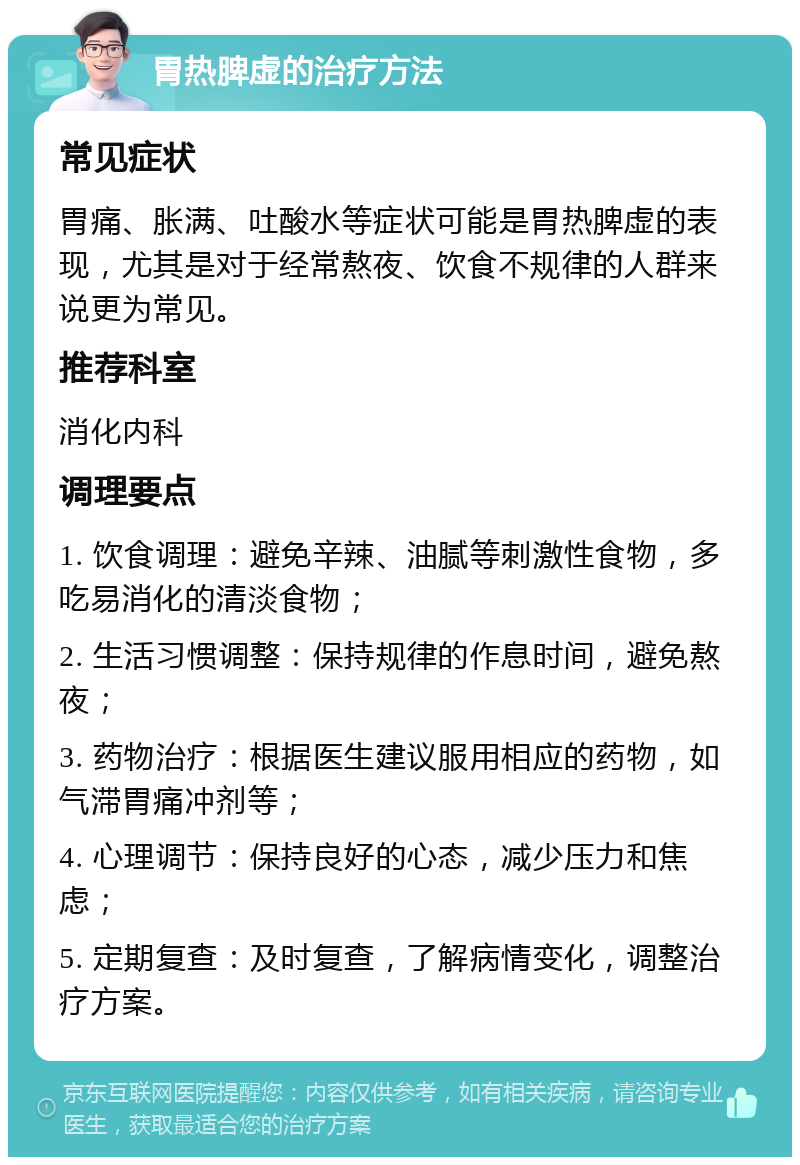 胃热脾虚的治疗方法 常见症状 胃痛、胀满、吐酸水等症状可能是胃热脾虚的表现，尤其是对于经常熬夜、饮食不规律的人群来说更为常见。 推荐科室 消化内科 调理要点 1. 饮食调理：避免辛辣、油腻等刺激性食物，多吃易消化的清淡食物； 2. 生活习惯调整：保持规律的作息时间，避免熬夜； 3. 药物治疗：根据医生建议服用相应的药物，如气滞胃痛冲剂等； 4. 心理调节：保持良好的心态，减少压力和焦虑； 5. 定期复查：及时复查，了解病情变化，调整治疗方案。