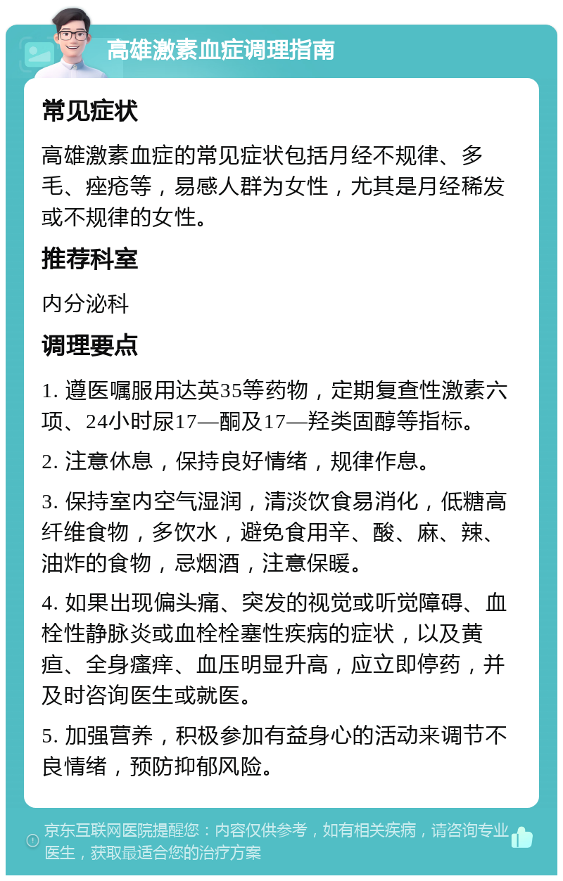 高雄激素血症调理指南 常见症状 高雄激素血症的常见症状包括月经不规律、多毛、痤疮等，易感人群为女性，尤其是月经稀发或不规律的女性。 推荐科室 内分泌科 调理要点 1. 遵医嘱服用达英35等药物，定期复查性激素六项、24小时尿17—酮及17—羟类固醇等指标。 2. 注意休息，保持良好情绪，规律作息。 3. 保持室内空气湿润，清淡饮食易消化，低糖高纤维食物，多饮水，避免食用辛、酸、麻、辣、油炸的食物，忌烟酒，注意保暖。 4. 如果出现偏头痛、突发的视觉或听觉障碍、血栓性静脉炎或血栓栓塞性疾病的症状，以及黄疸、全身瘙痒、血压明显升高，应立即停药，并及时咨询医生或就医。 5. 加强营养，积极参加有益身心的活动来调节不良情绪，预防抑郁风险。